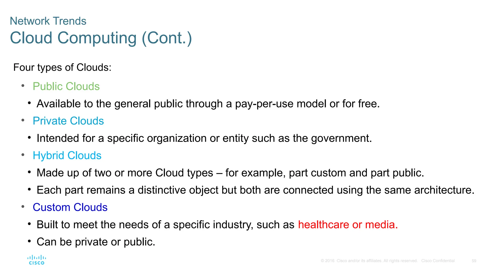 59
© 2016 Cisco and/or its affiliates. All rights reserved. Cisco Confidential
Network Trends
Cloud Computing (Cont.)
Four types of Clouds:
• Public Clouds
• Available to the general public through a pay-per-use model or for free.
• Private Clouds
• Intended for a specific organization or entity such as the government.
• Hybrid Clouds
• Made up of two or more Cloud types – for example, part custom and part public.
• Each part remains a distinctive object but both are connected using the same architecture.
• Custom Clouds
• Built to meet the needs of a specific industry, such as healthcare or media.
• Can be private or public.
 