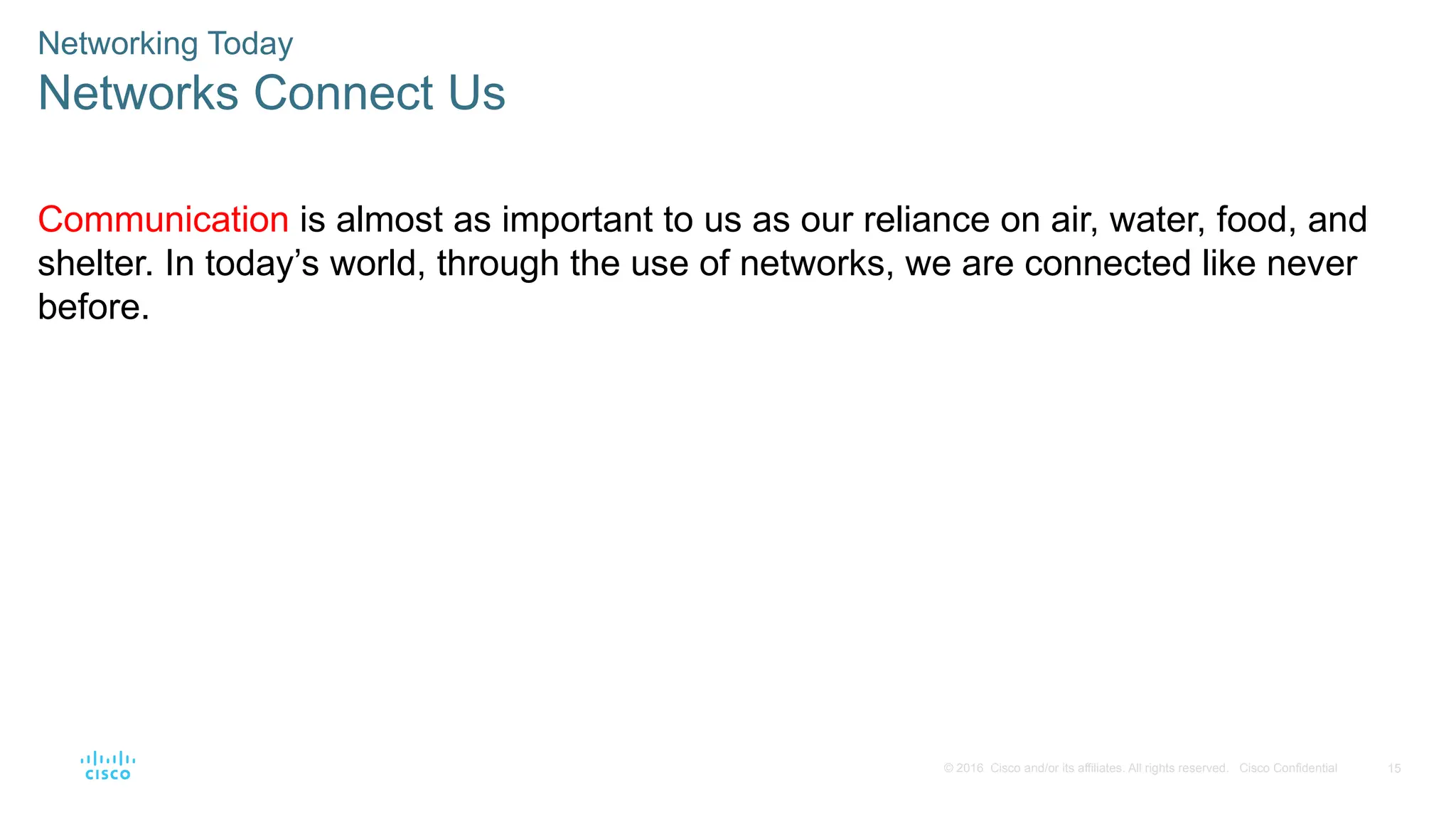 15
© 2016 Cisco and/or its affiliates. All rights reserved. Cisco Confidential
Communication is almost as important to us as our reliance on air, water, food, and
shelter. In today’s world, through the use of networks, we are connected like never
before.
Networking Today
Networks Connect Us
 