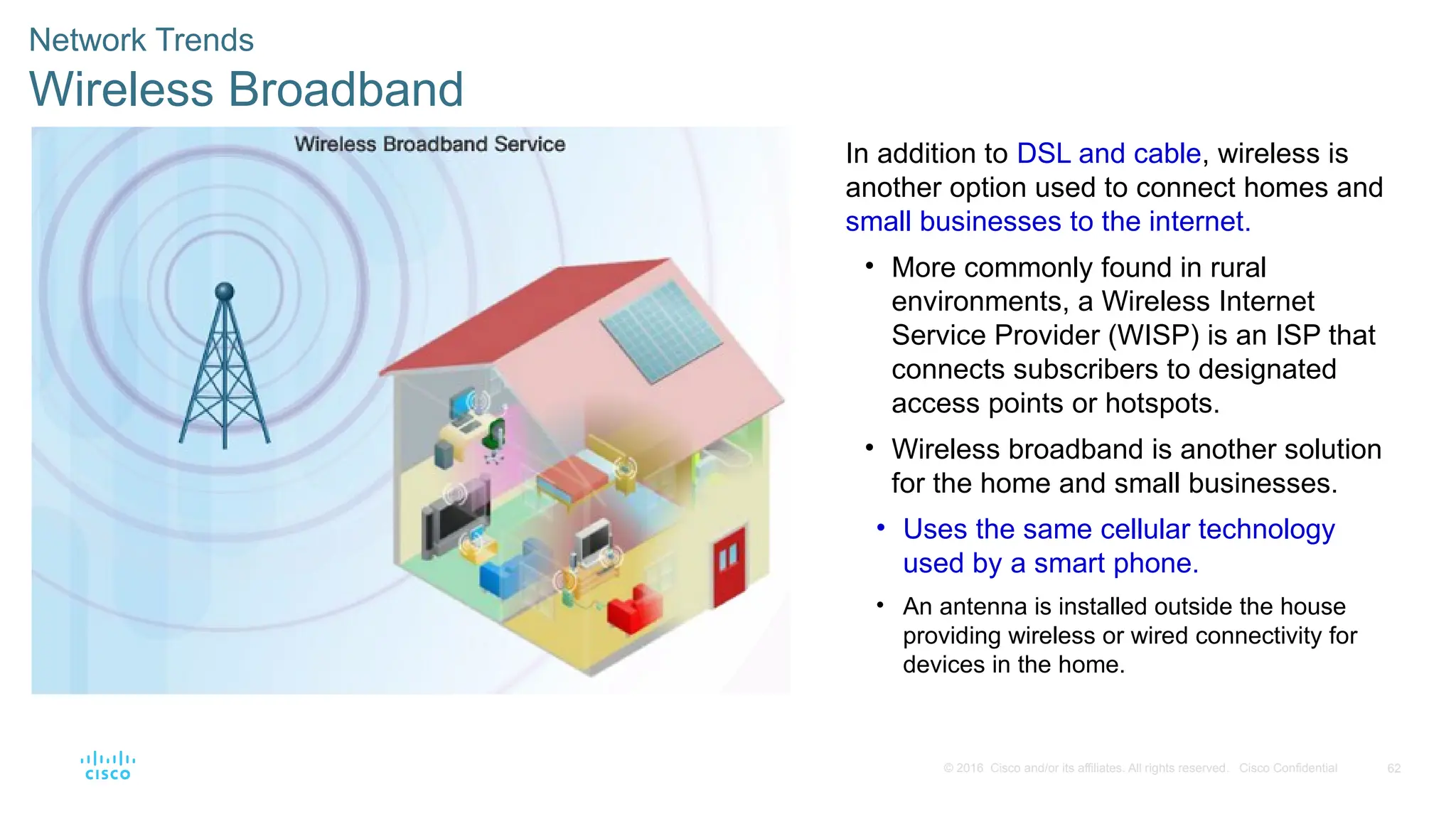 62
© 2016 Cisco and/or its affiliates. All rights reserved. Cisco Confidential
Network Trends
Wireless Broadband
In addition to DSL and cable, wireless is
another option used to connect homes and
small businesses to the internet.
• More commonly found in rural
environments, a Wireless Internet
Service Provider (WISP) is an ISP that
connects subscribers to designated
access points or hotspots.
• Wireless broadband is another solution
for the home and small businesses.
• Uses the same cellular technology
used by a smart phone.
• An antenna is installed outside the house
providing wireless or wired connectivity for
devices in the home.
 