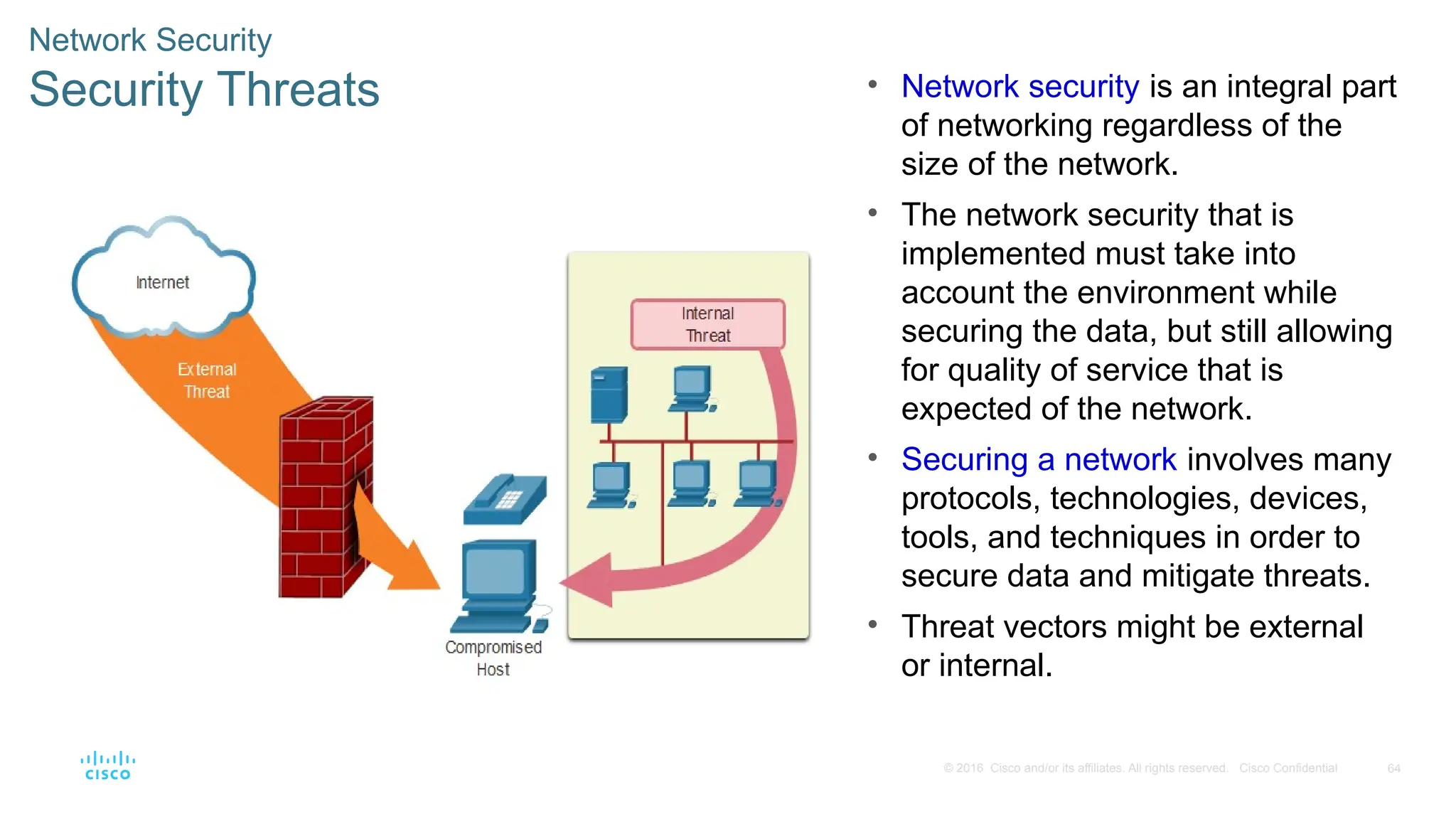 64
© 2016 Cisco and/or its affiliates. All rights reserved. Cisco Confidential
Network Security
Security Threats • Network security is an integral part
of networking regardless of the
size of the network.
• The network security that is
implemented must take into
account the environment while
securing the data, but still allowing
for quality of service that is
expected of the network.
• Securing a network involves many
protocols, technologies, devices,
tools, and techniques in order to
secure data and mitigate threats.
• Threat vectors might be external
or internal.
 