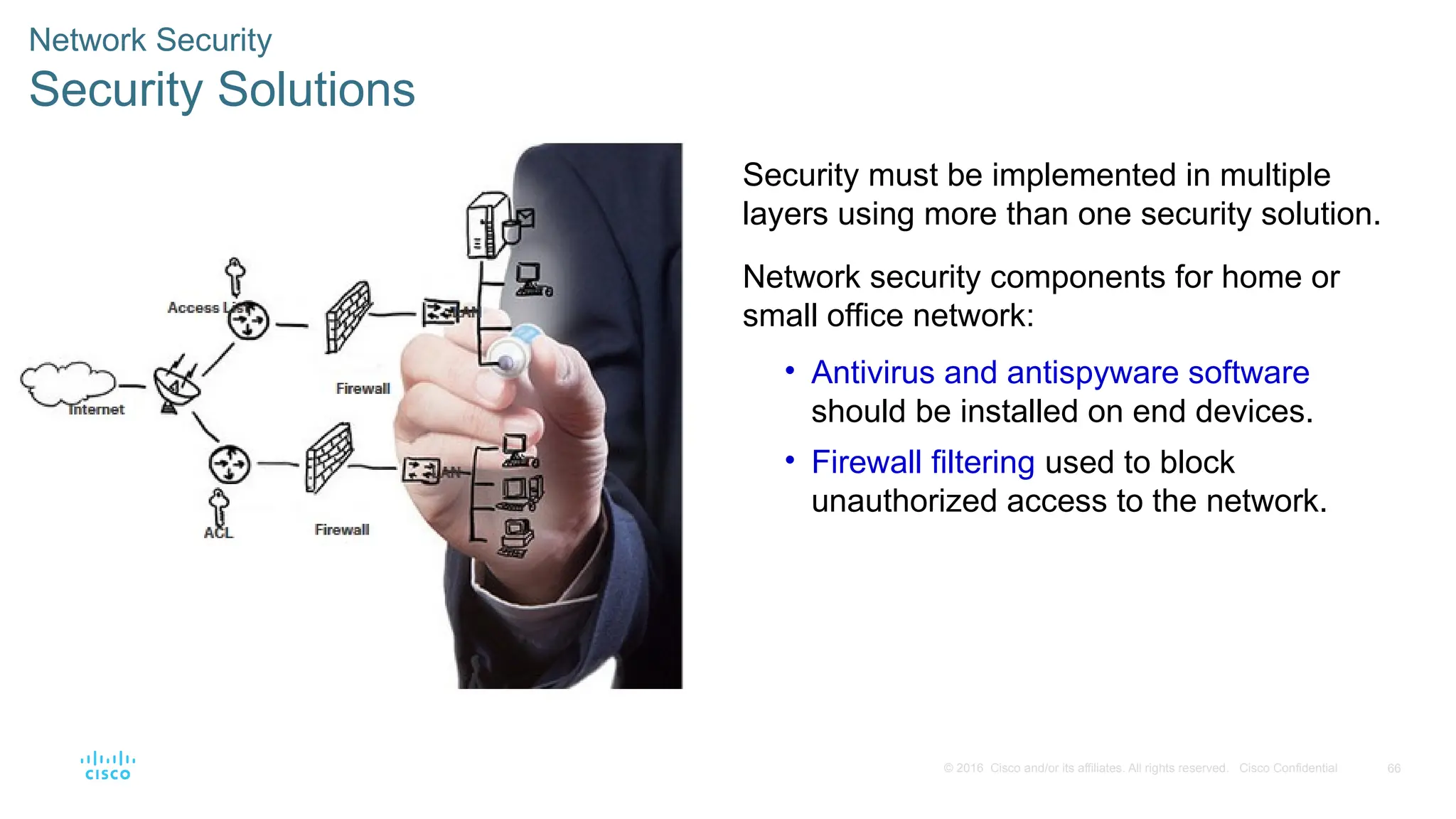 66
© 2016 Cisco and/or its affiliates. All rights reserved. Cisco Confidential
Network Security
Security Solutions
Security must be implemented in multiple
layers using more than one security solution.
Network security components for home or
small office network:
• Antivirus and antispyware software
should be installed on end devices.
• Firewall filtering used to block
unauthorized access to the network.
 