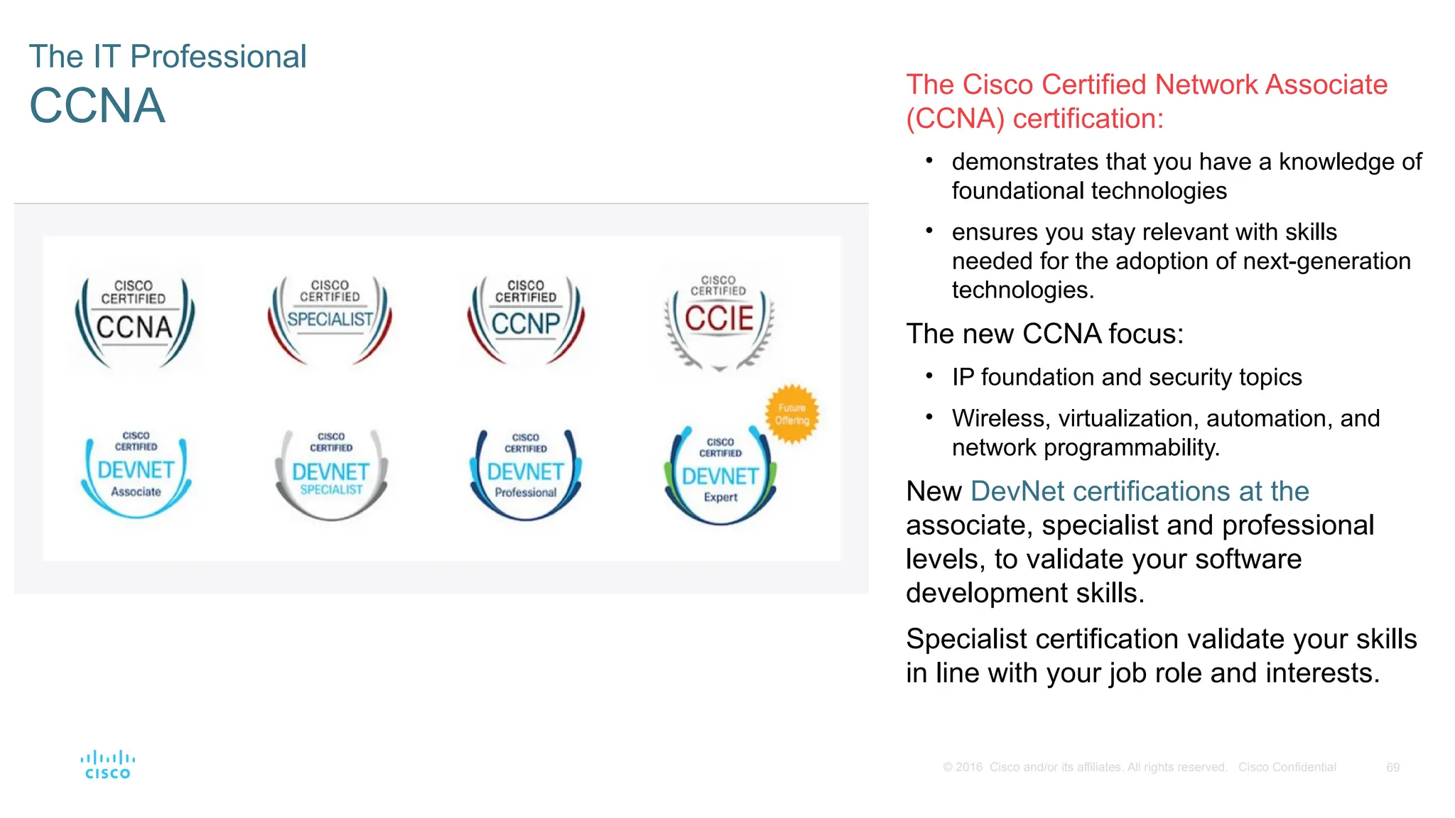 69
© 2016 Cisco and/or its affiliates. All rights reserved. Cisco Confidential
The IT Professional
CCNA
The Cisco Certified Network Associate
(CCNA) certification:
• demonstrates that you have a knowledge of
foundational technologies
• ensures you stay relevant with skills
needed for the adoption of next-generation
technologies.
The new CCNA focus:
• IP foundation and security topics
• Wireless, virtualization, automation, and
network programmability.
New DevNet certifications at the
associate, specialist and professional
levels, to validate your software
development skills.
Specialist certification validate your skills
in line with your job role and interests.
 