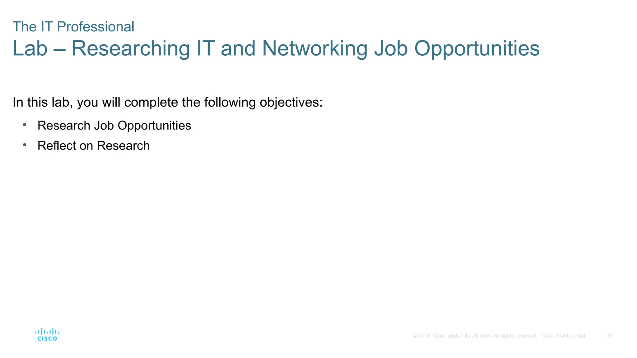 71
© 2016 Cisco and/or its affiliates. All rights reserved. Cisco Confidential
The IT Professional
Lab – Researching IT and Networking Job Opportunities
In this lab, you will complete the following objectives:
• Research Job Opportunities
• Reflect on Research
 