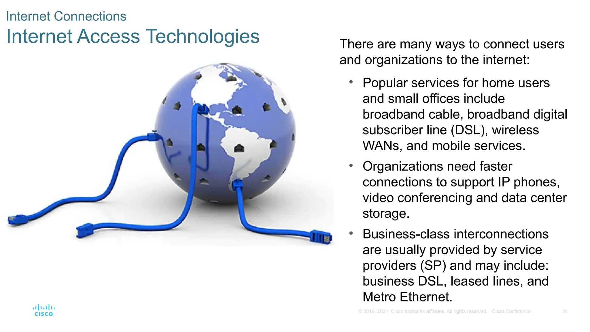 24
© 2019, 2021 Cisco and/or its affiliates. All rights reserved. Cisco Confidential
Internet Connections
Internet Access Technologies There are many ways to connect users
and organizations to the internet:
• Popular services for home users
and small offices include
broadband cable, broadband digital
subscriber line (DSL), wireless
WANs, and mobile services.
• Organizations need faster
connections to support IP phones,
video conferencing and data center
storage.
• Business-class interconnections
are usually provided by service
providers (SP) and may include:
business DSL, leased lines, and
Metro Ethernet.
 