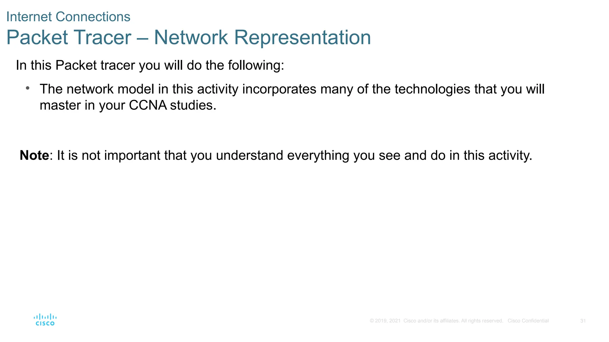31
© 2019, 2021 Cisco and/or its affiliates. All rights reserved. Cisco Confidential
Internet Connections
Packet Tracer – Network Representation
In this Packet tracer you will do the following:
• The network model in this activity incorporates many of the technologies that you will
master in your CCNA studies.
Note: It is not important that you understand everything you see and do in this activity.
 