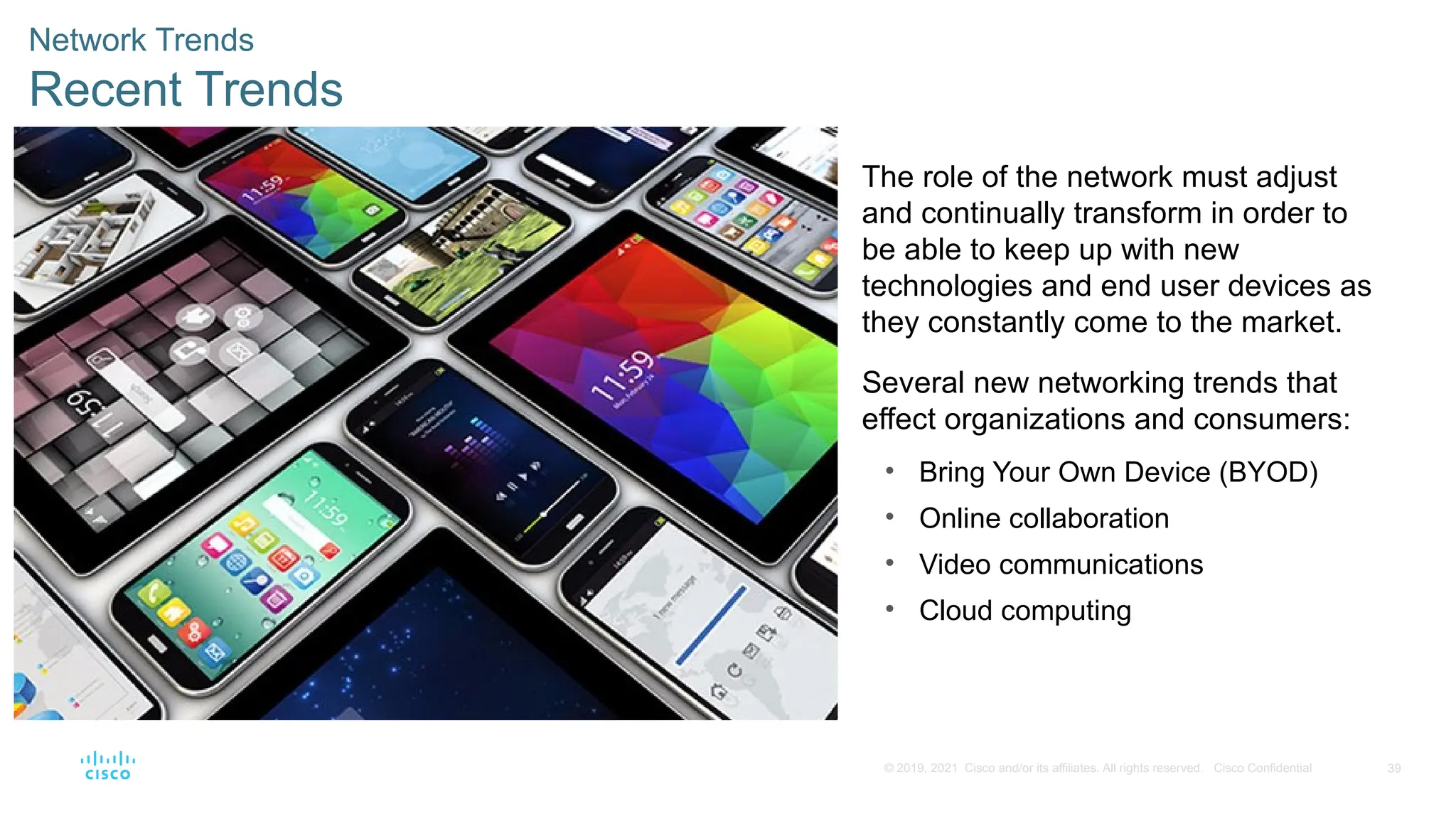 39
© 2019, 2021 Cisco and/or its affiliates. All rights reserved. Cisco Confidential
Network Trends
Recent Trends
The role of the network must adjust
and continually transform in order to
be able to keep up with new
technologies and end user devices as
they constantly come to the market.
Several new networking trends that
effect organizations and consumers:
• Bring Your Own Device (BYOD)
• Online collaboration
• Video communications
• Cloud computing
 