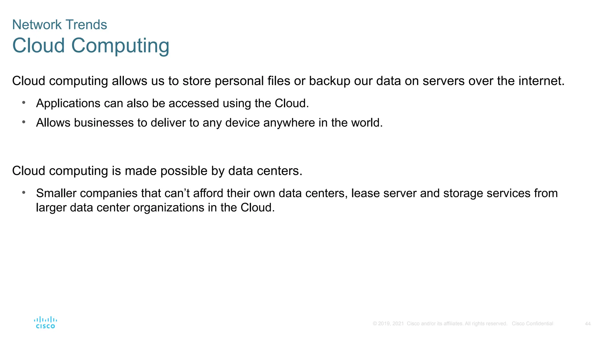 44
© 2019, 2021 Cisco and/or its affiliates. All rights reserved. Cisco Confidential
Network Trends
Cloud Computing
Cloud computing allows us to store personal files or backup our data on servers over the internet.
• Applications can also be accessed using the Cloud.
• Allows businesses to deliver to any device anywhere in the world.
Cloud computing is made possible by data centers.
• Smaller companies that can’t afford their own data centers, lease server and storage services from
larger data center organizations in the Cloud.
 