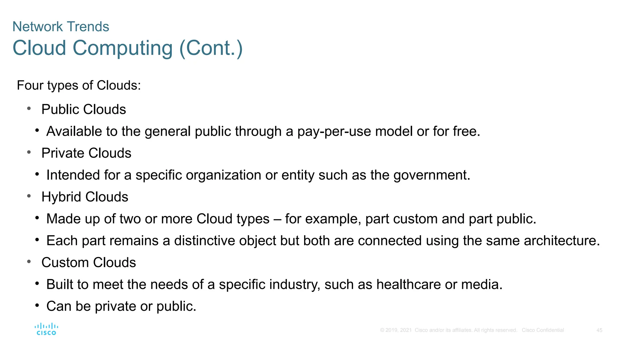 45
© 2019, 2021 Cisco and/or its affiliates. All rights reserved. Cisco Confidential
Network Trends
Cloud Computing (Cont.)
Four types of Clouds:
• Public Clouds
• Available to the general public through a pay-per-use model or for free.
• Private Clouds
• Intended for a specific organization or entity such as the government.
• Hybrid Clouds
• Made up of two or more Cloud types – for example, part custom and part public.
• Each part remains a distinctive object but both are connected using the same architecture.
• Custom Clouds
• Built to meet the needs of a specific industry, such as healthcare or media.
• Can be private or public.
 