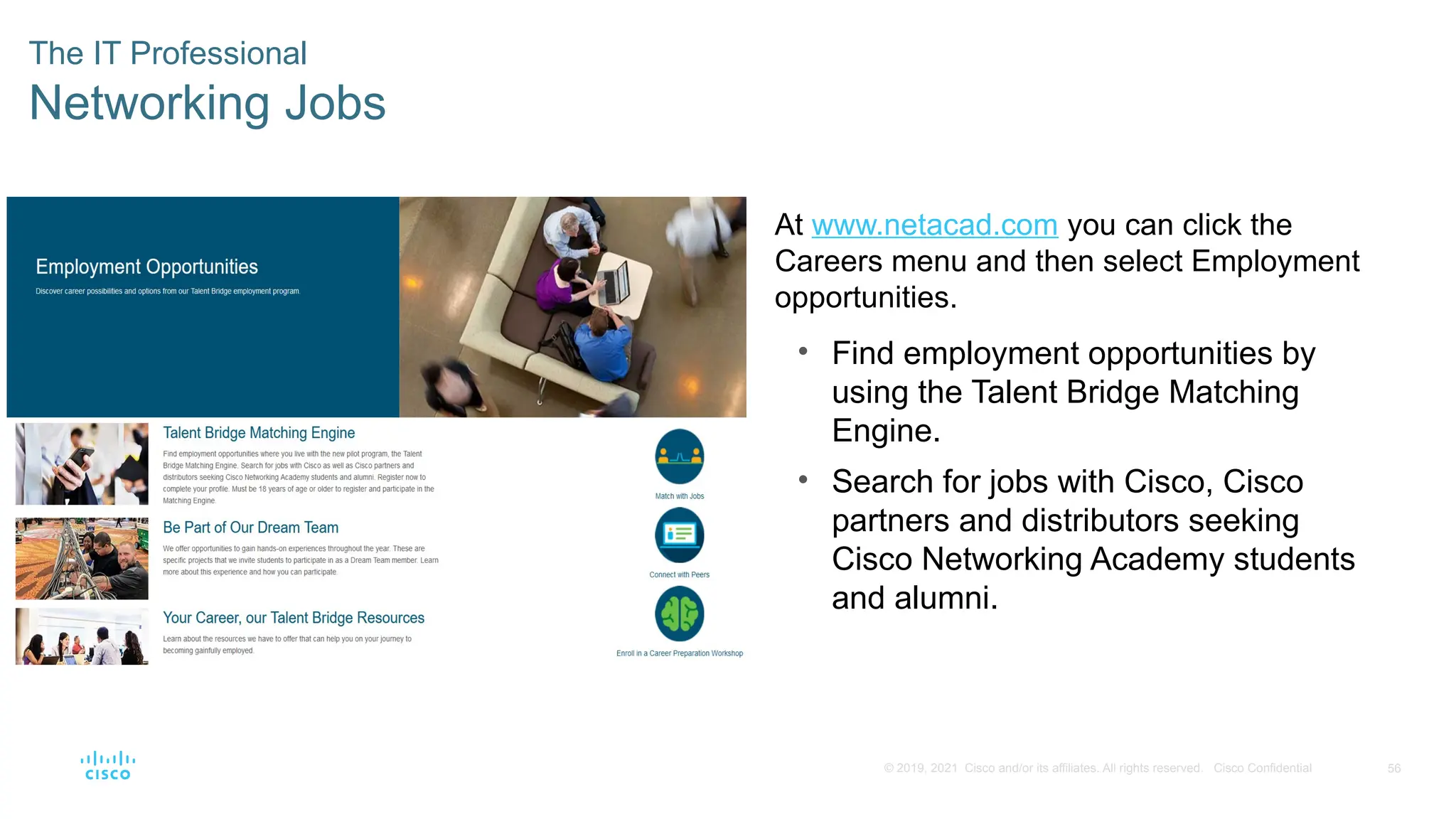 56
© 2019, 2021 Cisco and/or its affiliates. All rights reserved. Cisco Confidential
The IT Professional
Networking Jobs
At www.netacad.com you can click the
Careers menu and then select Employment
opportunities.
• Find employment opportunities by
using the Talent Bridge Matching
Engine.
• Search for jobs with Cisco, Cisco
partners and distributors seeking
Cisco Networking Academy students
and alumni.
 