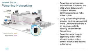 57
© 2016 Cisco and/or its affiliates. All rights reserved. Cisco Confidential
Network Trends
Powerline Networking
• Powerline networking can
allow devices to connect to a
LAN where data network
cables or wireless
communications are not a
viable option.
• Using a standard powerline
adapter, devices can connect
to the LAN wherever there is
an electrical outlet by
sending data on certain
frequencies.
• Powerline networking is
especially useful when
wireless access points
cannot reach all the devices
in the home.
 