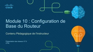 Module 10 : Configuration de
Base du Routeur
Contenu Pédagogique de l'instructeur
Présentation des réseaux V7.0
(ITN)
 