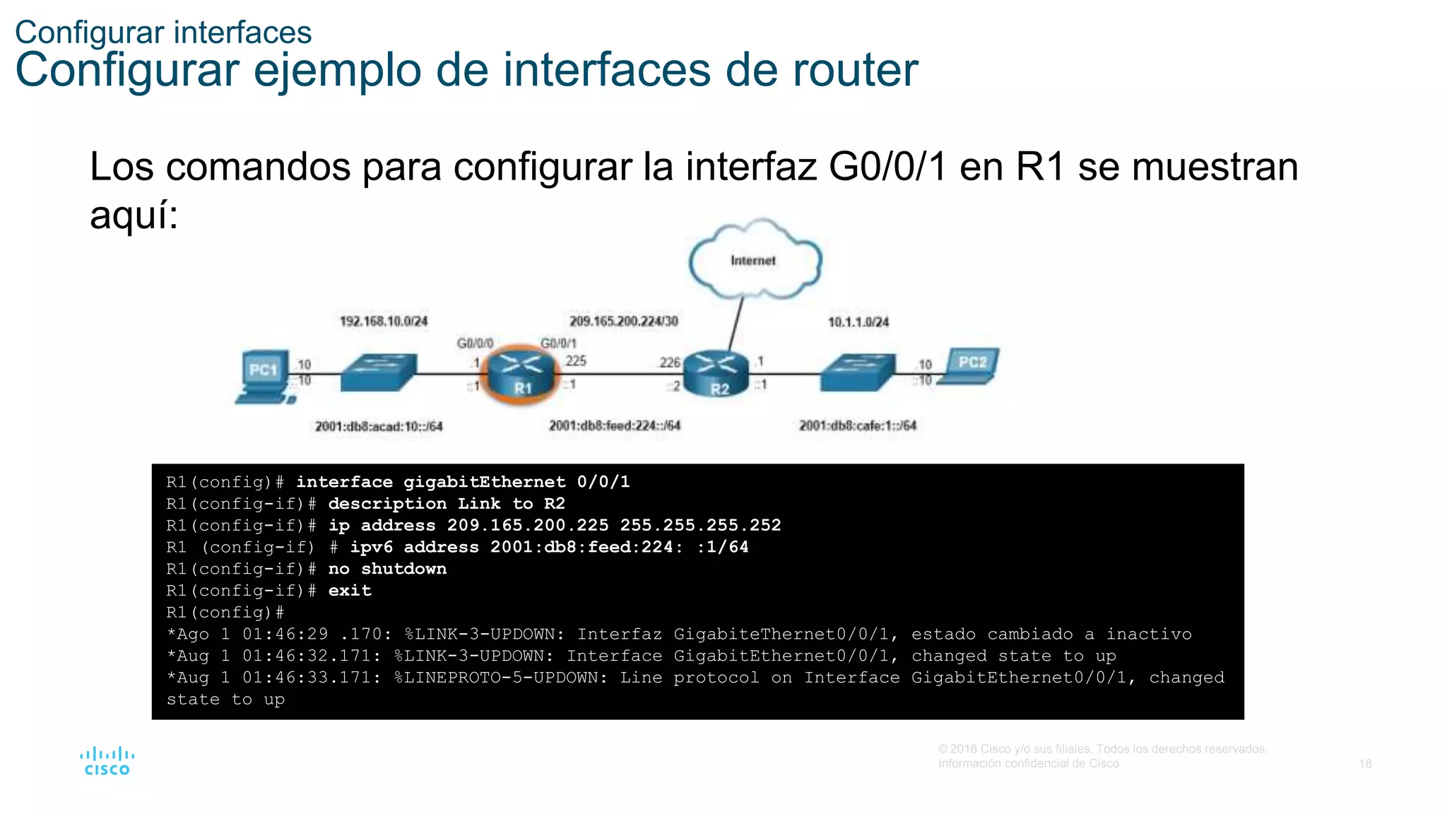 18
© 2016 Cisco y/o sus filiales. Todos los derechos reservados.
Información confidencial de Cisco
Configurar interfaces
Configurar ejemplo de interfaces de router
Los comandos para configurar la interfaz G0/0/1 en R1 se muestran
aquí:
R1(config)# interface gigabitEthernet 0/0/1
R1(config-if)# description Link to R2
R1(config-if)# ip address 209.165.200.225 255.255.255.252
R1 (config-if) # ipv6 address 2001:db8:feed:224: :1/64
R1(config-if)# no shutdown
R1(config-if)# exit
R1(config)#
*Ago 1 01:46:29 .170: %LINK-3-UPDOWN: Interfaz GigabiteThernet0/0/1, estado cambiado a inactivo
*Aug 1 01:46:32.171: %LINK-3-UPDOWN: Interface GigabitEthernet0/0/1, changed state to up
*Aug 1 01:46:33.171: %LINEPROTO-5-UPDOWN: Line protocol on Interface GigabitEthernet0/0/1, changed
state to up
 