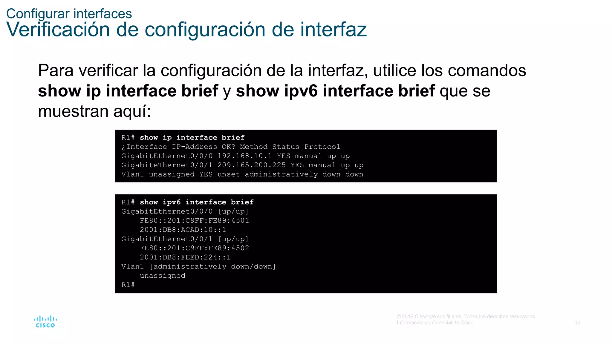 19
© 2016 Cisco y/o sus filiales. Todos los derechos reservados.
Información confidencial de Cisco
Configurar interfaces
Verificación de configuración de interfaz
Para verificar la configuración de la interfaz, utilice los comandos
show ip interface brief y show ipv6 interface brief que se
muestran aquí:
R1# show ip interface brief
¿Interface IP-Address OK? Method Status Protocol
GigabitEthernet0/0/0 192.168.10.1 YES manual up up
GigabiteThernet0/0/1 209.165.200.225 YES manual up up
Vlan1 unassigned YES unset administratively down down
R1# show ipv6 interface brief
GigabitEthernet0/0/0 [up/up]
FE80::201:C9FF:FE89:4501
2001:DB8:ACAD:10::1
GigabitEthernet0/0/1 [up/up]
FE80::201:C9FF:FE89:4502
2001:DB8:FEED:224::1
Vlan1 [administratively down/down]
unassigned
R1#
 