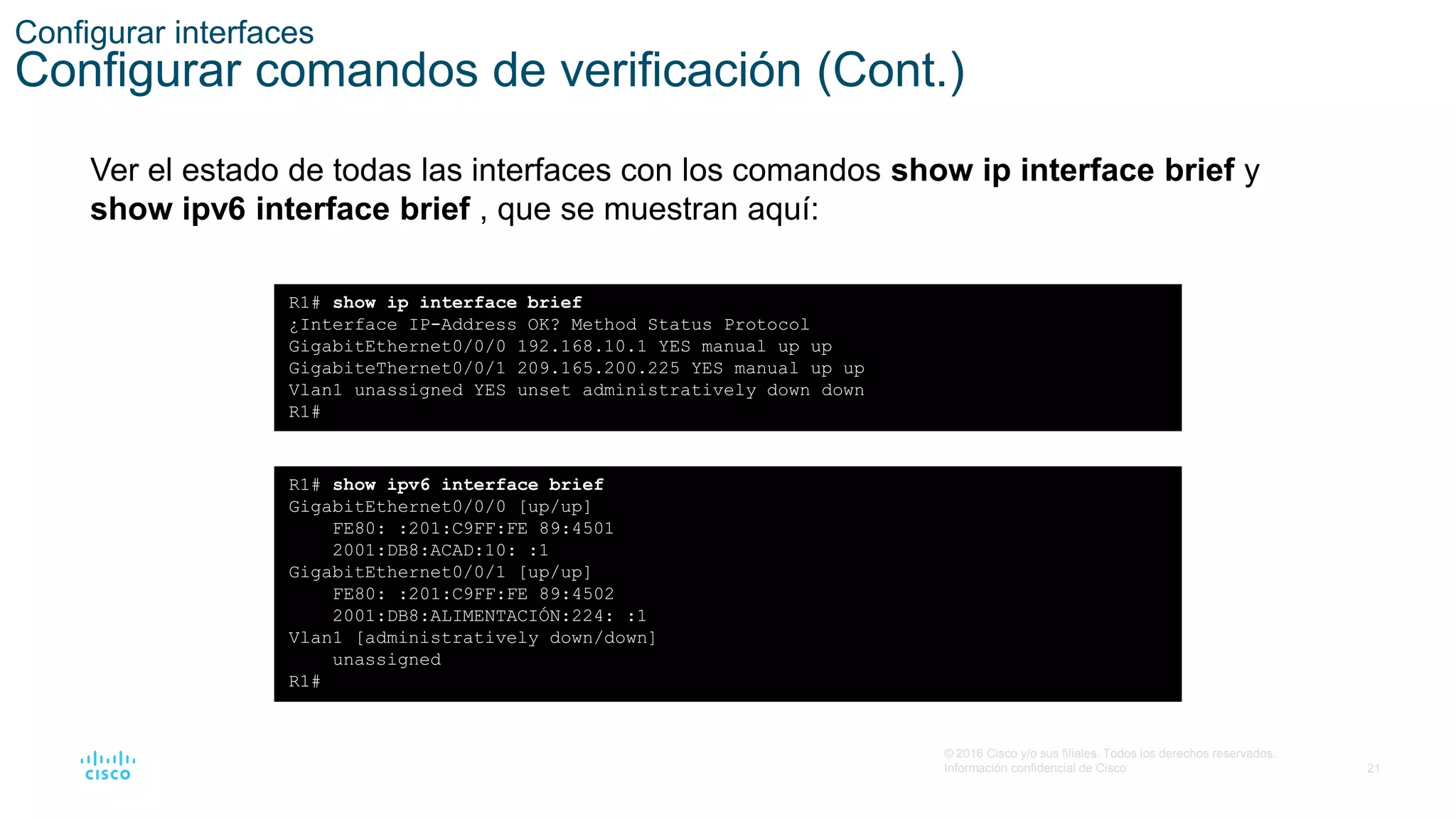21
© 2016 Cisco y/o sus filiales. Todos los derechos reservados.
Información confidencial de Cisco
Configurar interfaces
Configurar comandos de verificación (Cont.)
Ver el estado de todas las interfaces con los comandos show ip interface brief y
show ipv6 interface brief , que se muestran aquí:
R1# show ip interface brief
¿Interface IP-Address OK? Method Status Protocol
GigabitEthernet0/0/0 192.168.10.1 YES manual up up
GigabiteThernet0/0/1 209.165.200.225 YES manual up up
Vlan1 unassigned YES unset administratively down down
R1#
R1# show ipv6 interface brief
GigabitEthernet0/0/0 [up/up]
FE80: :201:C9FF:FE 89:4501
2001:DB8:ACAD:10: :1
GigabitEthernet0/0/1 [up/up]
FE80: :201:C9FF:FE 89:4502
2001:DB8:ALIMENTACIÓN:224: :1
Vlan1 [administratively down/down]
unassigned
R1#
 