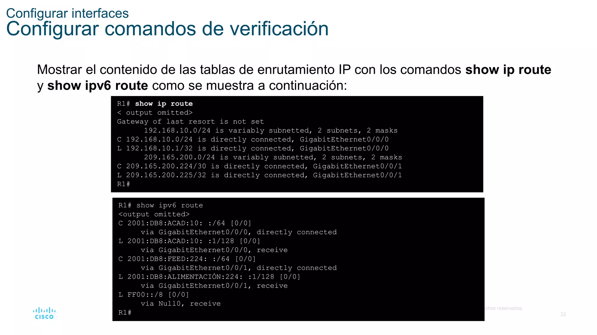 22
© 2016 Cisco y/o sus filiales. Todos los derechos reservados.
Información confidencial de Cisco
Configurar interfaces
Configurar comandos de verificación
Mostrar el contenido de las tablas de enrutamiento IP con los comandos show ip route
y show ipv6 route como se muestra a continuación:
R1# show ip route
< output omitted>
Gateway of last resort is not set
192.168.10.0/24 is variably subnetted, 2 subnets, 2 masks
C 192.168.10.0/24 is directly connected, GigabitEthernet0/0/0
L 192.168.10.1/32 is directly connected, GigabitEthernet0/0/0
209.165.200.0/24 is variably subnetted, 2 subnets, 2 masks
C 209.165.200.224/30 is directly connected, GigabitEthernet0/0/1
L 209.165.200.225/32 is directly connected, GigabitEthernet0/0/1
R1#
R1# show ipv6 route
<output omitted>
C 2001:DB8:ACAD:10: :/64 [0/0]
via GigabitEthernet0/0/0, directly connected
L 2001:DB8:ACAD:10: :1/128 [0/0]
via GigabitEthernet0/0/0, receive
C 2001:DB8:FEED:224: :/64 [0/0]
via GigabitEthernet0/0/1, directly connected
L 2001:DB8:ALIMENTACIÓN:224: :1/128 [0/0]
via GigabitEthernet0/0/1, receive
L FF00::/8 [0/0]
via Null0, receive
R1#
 