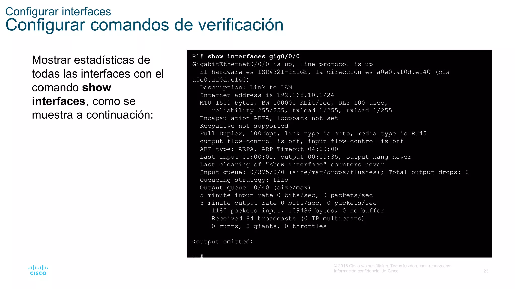 23
© 2016 Cisco y/o sus filiales. Todos los derechos reservados.
Información confidencial de Cisco
Configurar interfaces
Configurar comandos de verificación
Mostrar estadísticas de
todas las interfaces con el
comando show
interfaces, como se
muestra a continuación:
R1# show interfaces gig0/0/0
GigabitEthernet0/0/0 is up, line protocol is up
El hardware es ISR4321-2x1GE, la dirección es a0e0.af0d.e140 (bia
a0e0.af0d.e140)
Description: Link to LAN
Internet address is 192.168.10.1/24
MTU 1500 bytes, BW 100000 Kbit/sec, DLY 100 usec,
reliability 255/255, txload 1/255, rxload 1/255
Encapsulation ARPA, loopback not set
Keepalive not supported
Full Duplex, 100Mbps, link type is auto, media type is RJ45
output flow-control is off, input flow-control is off
ARP type: ARPA, ARP Timeout 04:00:00
Last input 00:00:01, output 00:00:35, output hang never
Last clearing of "show interface" counters never
Input queue: 0/375/0/0 (size/max/drops/flushes); Total output drops: 0
Queueing strategy: fifo
Output queue: 0/40 (size/max)
5 minute input rate 0 bits/sec, 0 packets/sec
5 minute output rate 0 bits/sec, 0 packets/sec
1180 packets input, 109486 bytes, 0 no buffer
Received 84 broadcasts (0 IP multicasts)
0 runts, 0 giants, 0 throttles
<output omitted>
R1#
 