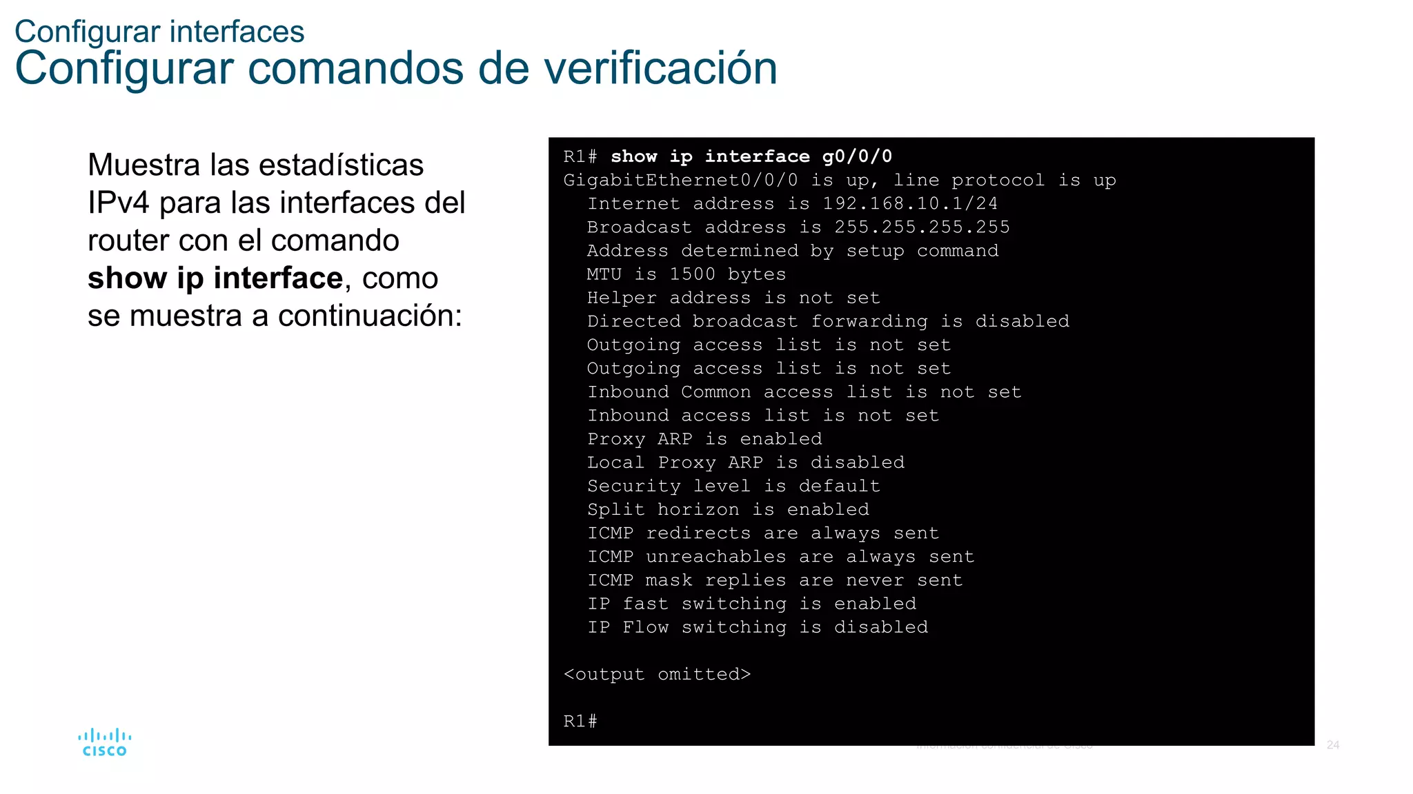 24
© 2016 Cisco y/o sus filiales. Todos los derechos reservados.
Información confidencial de Cisco
Configurar interfaces
Configurar comandos de verificación
Muestra las estadísticas
IPv4 para las interfaces del
router con el comando
show ip interface, como
se muestra a continuación:
R1# show ip interface g0/0/0
GigabitEthernet0/0/0 is up, line protocol is up
Internet address is 192.168.10.1/24
Broadcast address is 255.255.255.255
Address determined by setup command
MTU is 1500 bytes
Helper address is not set
Directed broadcast forwarding is disabled
Outgoing access list is not set
Outgoing access list is not set
Inbound Common access list is not set
Inbound access list is not set
Proxy ARP is enabled
Local Proxy ARP is disabled
Security level is default
Split horizon is enabled
ICMP redirects are always sent
ICMP unreachables are always sent
ICMP mask replies are never sent
IP fast switching is enabled
IP Flow switching is disabled
<output omitted>
R1#
 