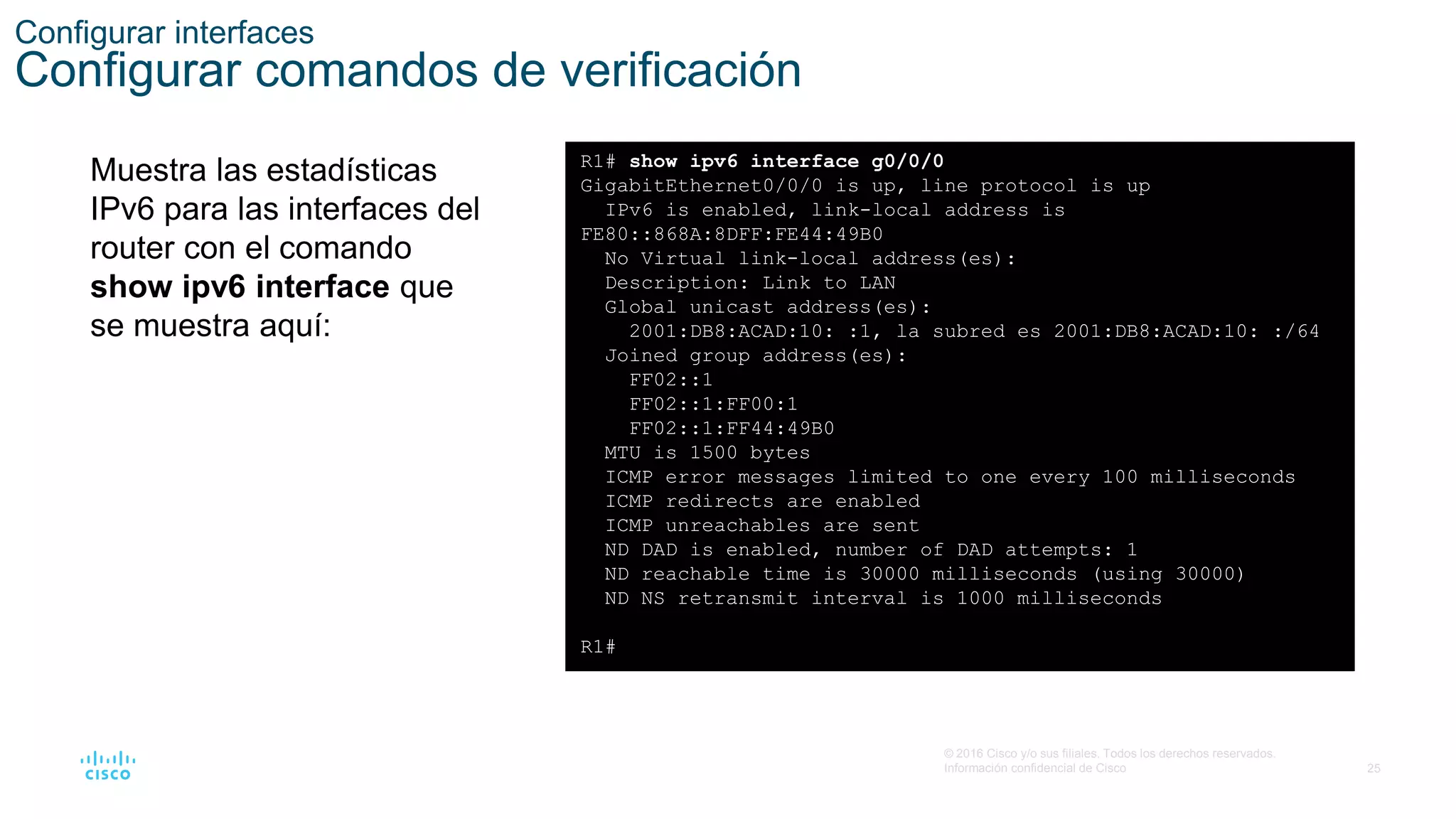 25
© 2016 Cisco y/o sus filiales. Todos los derechos reservados.
Información confidencial de Cisco
Configurar interfaces
Configurar comandos de verificación
Muestra las estadísticas
IPv6 para las interfaces del
router con el comando
show ipv6 interface que
se muestra aquí:
R1# show ipv6 interface g0/0/0
GigabitEthernet0/0/0 is up, line protocol is up
IPv6 is enabled, link-local address is
FE80::868A:8DFF:FE44:49B0
No Virtual link-local address(es):
Description: Link to LAN
Global unicast address(es):
2001:DB8:ACAD:10: :1, la subred es 2001:DB8:ACAD:10: :/64
Joined group address(es):
FF02::1
FF02::1:FF00:1
FF02::1:FF44:49B0
MTU is 1500 bytes
ICMP error messages limited to one every 100 milliseconds
ICMP redirects are enabled
ICMP unreachables are sent
ND DAD is enabled, number of DAD attempts: 1
ND reachable time is 30000 milliseconds (using 30000)
ND NS retransmit interval is 1000 milliseconds
R1#
 