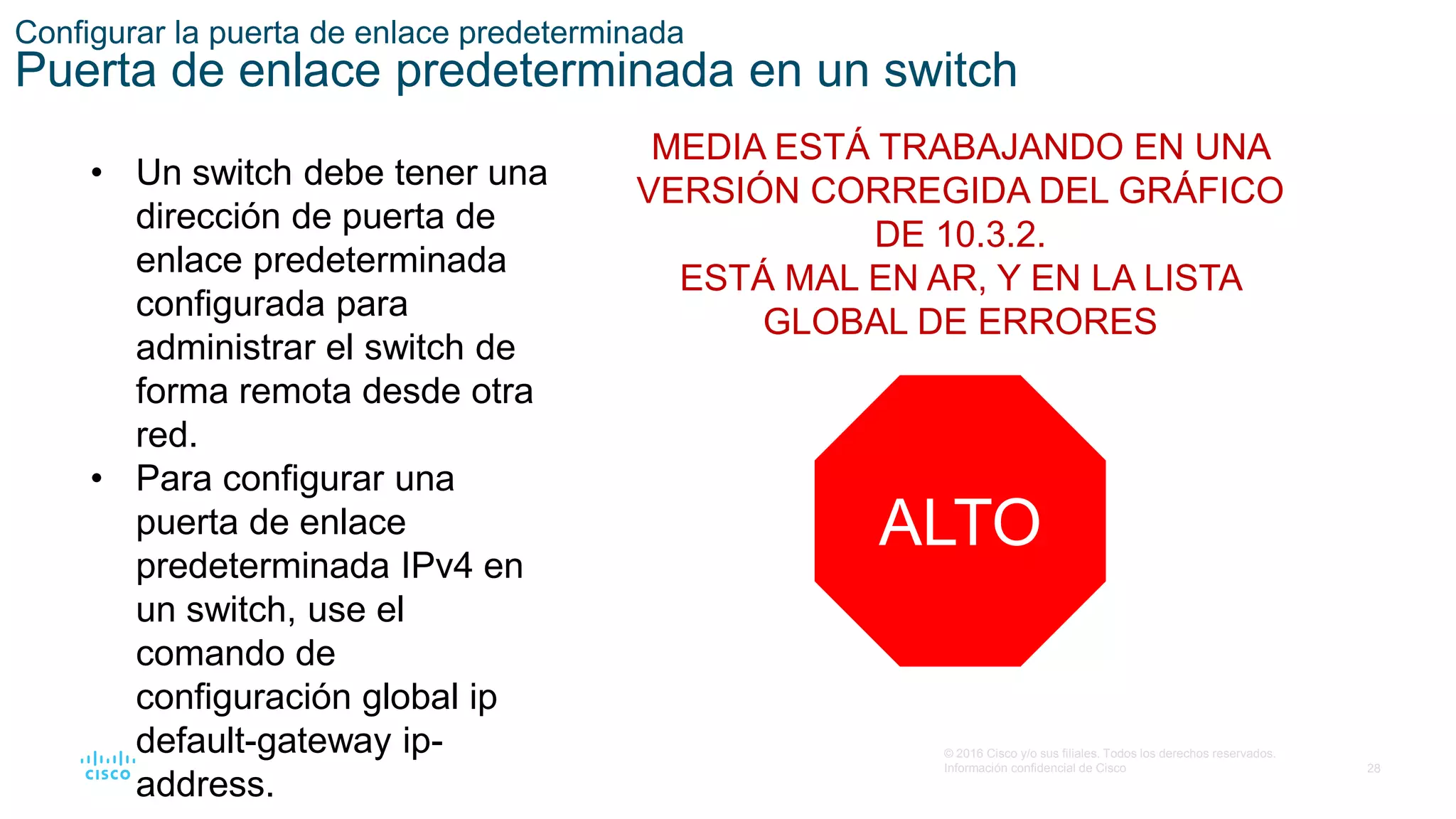 28
© 2016 Cisco y/o sus filiales. Todos los derechos reservados.
Información confidencial de Cisco
Configurar la puerta de enlace predeterminada
Puerta de enlace predeterminada en un switch
• Un switch debe tener una
dirección de puerta de
enlace predeterminada
configurada para
administrar el switch de
forma remota desde otra
red.
• Para configurar una
puerta de enlace
predeterminada IPv4 en
un switch, use el
comando de
configuración global ip
default-gateway ip-
address.
MEDIA ESTÁ TRABAJANDO EN UNA
VERSIÓN CORREGIDA DEL GRÁFICO
DE 10.3.2.
ESTÁ MAL EN AR, Y EN LA LISTA
GLOBAL DE ERRORES
ALTO
 