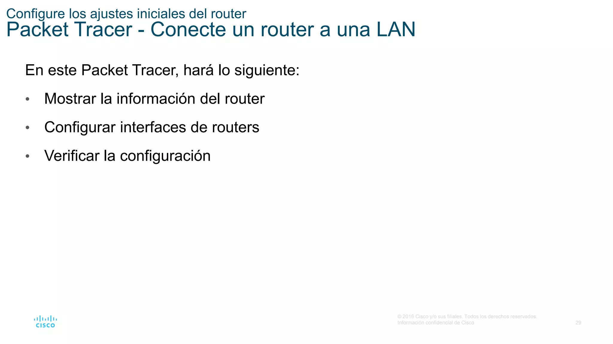 29
© 2016 Cisco y/o sus filiales. Todos los derechos reservados.
Información confidencial de Cisco
Configure los ajustes iniciales del router
Packet Tracer - Conecte un router a una LAN
En este Packet Tracer, hará lo siguiente:
• Mostrar la información del router
• Configurar interfaces de routers
• Verificar la configuración
 