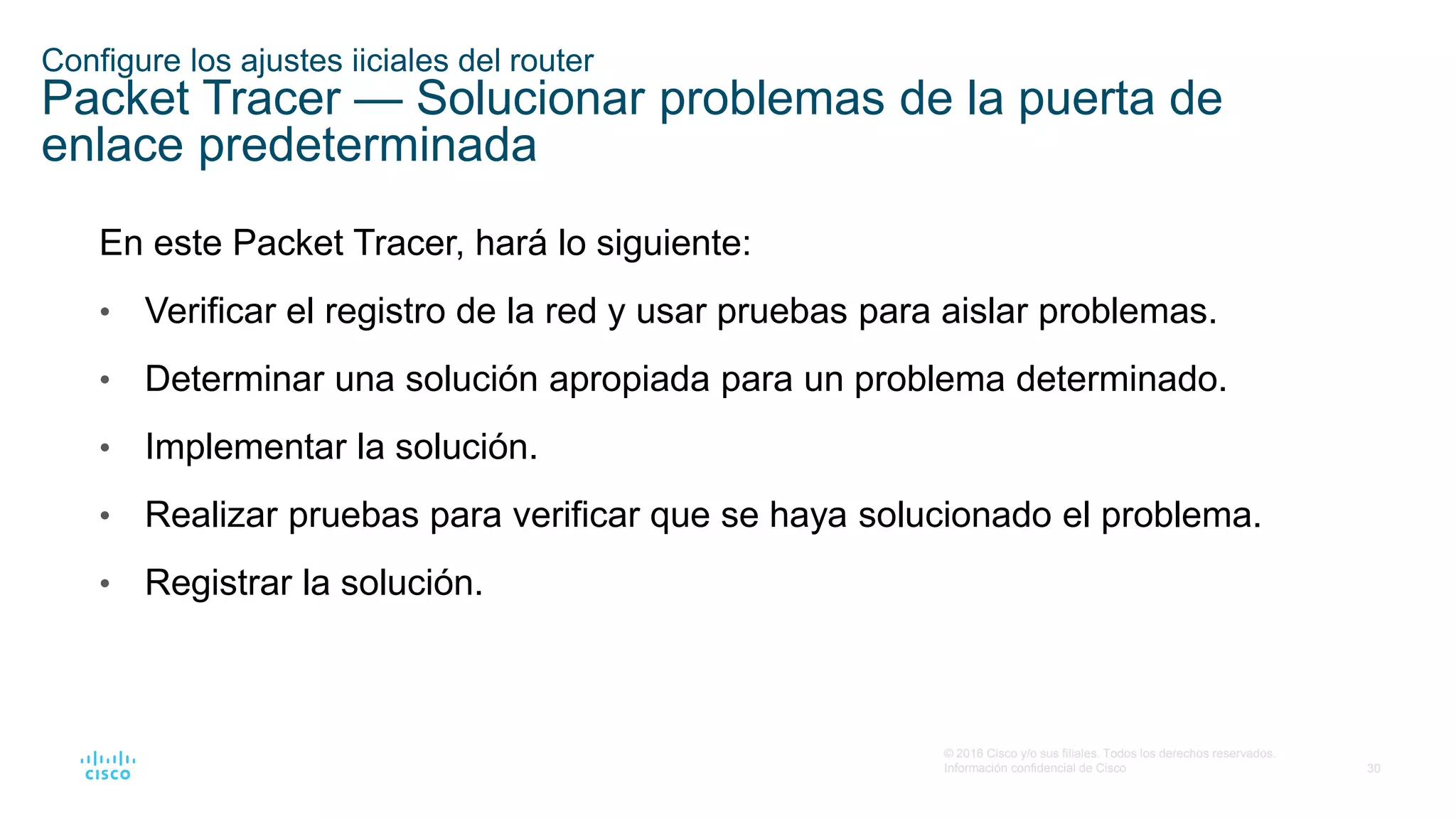 30
© 2016 Cisco y/o sus filiales. Todos los derechos reservados.
Información confidencial de Cisco
Configure los ajustes iiciales del router
Packet Tracer — Solucionar problemas de la puerta de
enlace predeterminada
En este Packet Tracer, hará lo siguiente:
• Verificar el registro de la red y usar pruebas para aislar problemas.
• Determinar una solución apropiada para un problema determinado.
• Implementar la solución.
• Realizar pruebas para verificar que se haya solucionado el problema.
• Registrar la solución.
 