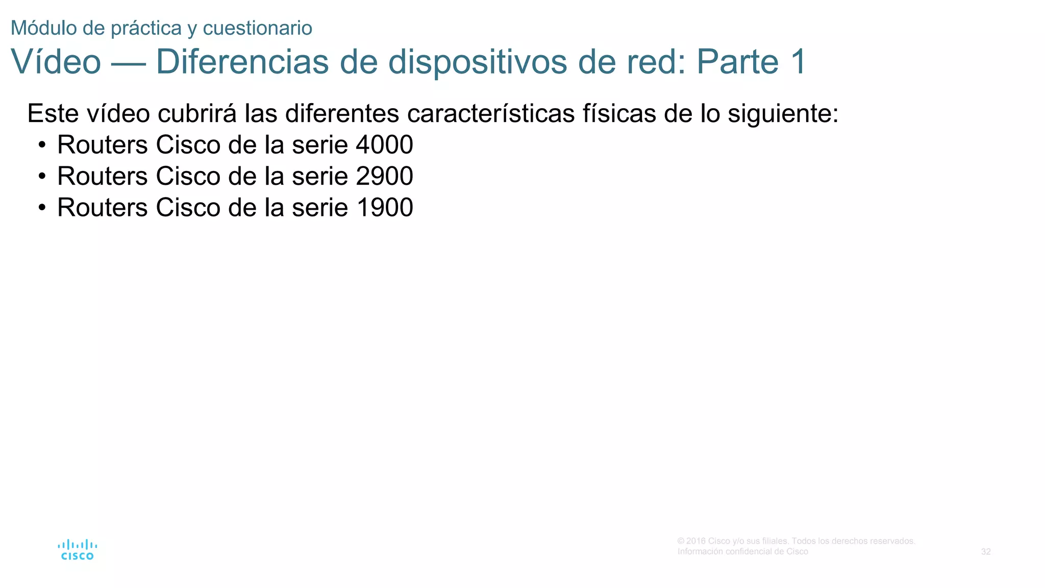 32
© 2016 Cisco y/o sus filiales. Todos los derechos reservados.
Información confidencial de Cisco
Módulo de práctica y cuestionario
Vídeo — Diferencias de dispositivos de red: Parte 1
Este vídeo cubrirá las diferentes características físicas de lo siguiente:
• Routers Cisco de la serie 4000
• Routers Cisco de la serie 2900
• Routers Cisco de la serie 1900
 