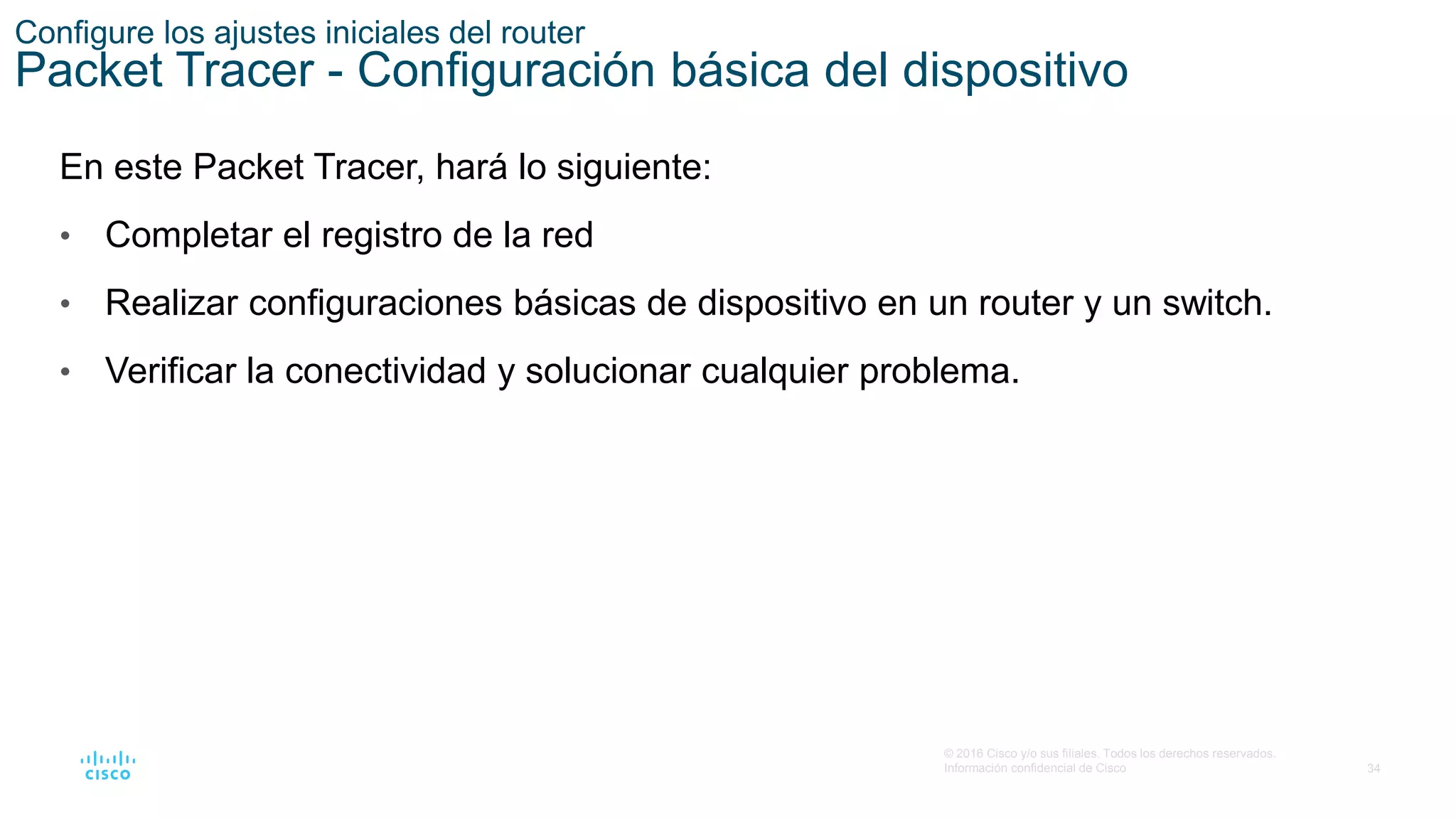 34
© 2016 Cisco y/o sus filiales. Todos los derechos reservados.
Información confidencial de Cisco
Configure los ajustes iniciales del router
Packet Tracer - Configuración básica del dispositivo
En este Packet Tracer, hará lo siguiente:
• Completar el registro de la red
• Realizar configuraciones básicas de dispositivo en un router y un switch.
• Verificar la conectividad y solucionar cualquier problema.
 