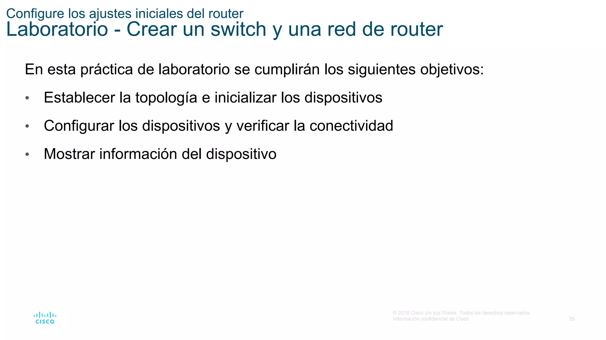 35
© 2016 Cisco y/o sus filiales. Todos los derechos reservados.
Información confidencial de Cisco
En esta práctica de laboratorio se cumplirán los siguientes objetivos:
• Establecer la topología e inicializar los dispositivos
• Configurar los dispositivos y verificar la conectividad
• Mostrar información del dispositivo
Configure los ajustes iniciales del router
Laboratorio - Crear un switch y una red de router
 