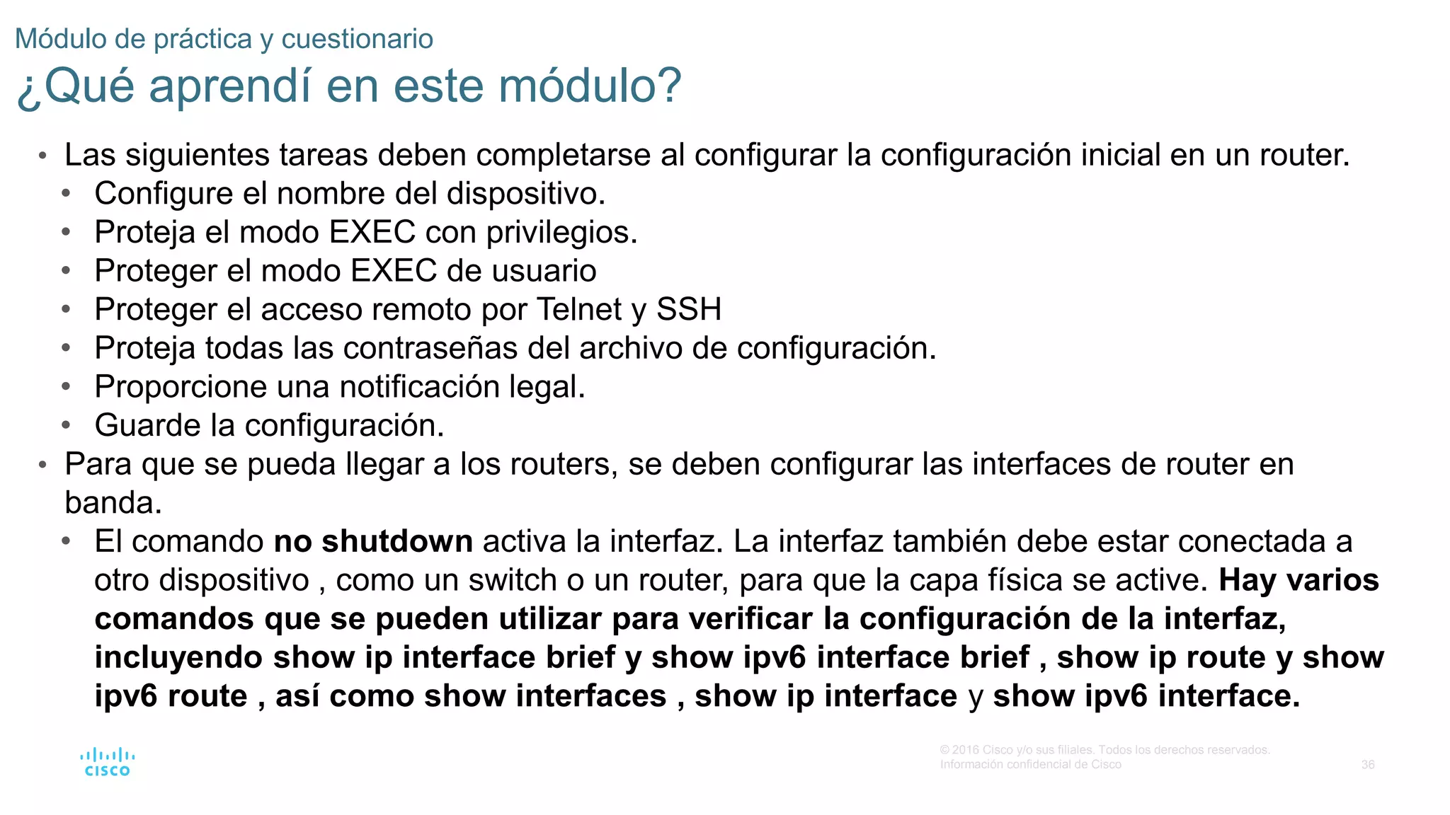 36
© 2016 Cisco y/o sus filiales. Todos los derechos reservados.
Información confidencial de Cisco
Módulo de práctica y cuestionario
¿Qué aprendí en este módulo?
• Las siguientes tareas deben completarse al configurar la configuración inicial en un router.
• Configure el nombre del dispositivo.
• Proteja el modo EXEC con privilegios.
• Proteger el modo EXEC de usuario
• Proteger el acceso remoto por Telnet y SSH
• Proteja todas las contraseñas del archivo de configuración.
• Proporcione una notificación legal.
• Guarde la configuración.
• Para que se pueda llegar a los routers, se deben configurar las interfaces de router en
banda.
• El comando no shutdown activa la interfaz. La interfaz también debe estar conectada a
otro dispositivo , como un switch o un router, para que la capa física se active. Hay varios
comandos que se pueden utilizar para verificar la configuración de la interfaz,
incluyendo show ip interface brief y show ipv6 interface brief , show ip route y show
ipv6 route , así como show interfaces , show ip interface y show ipv6 interface.
 