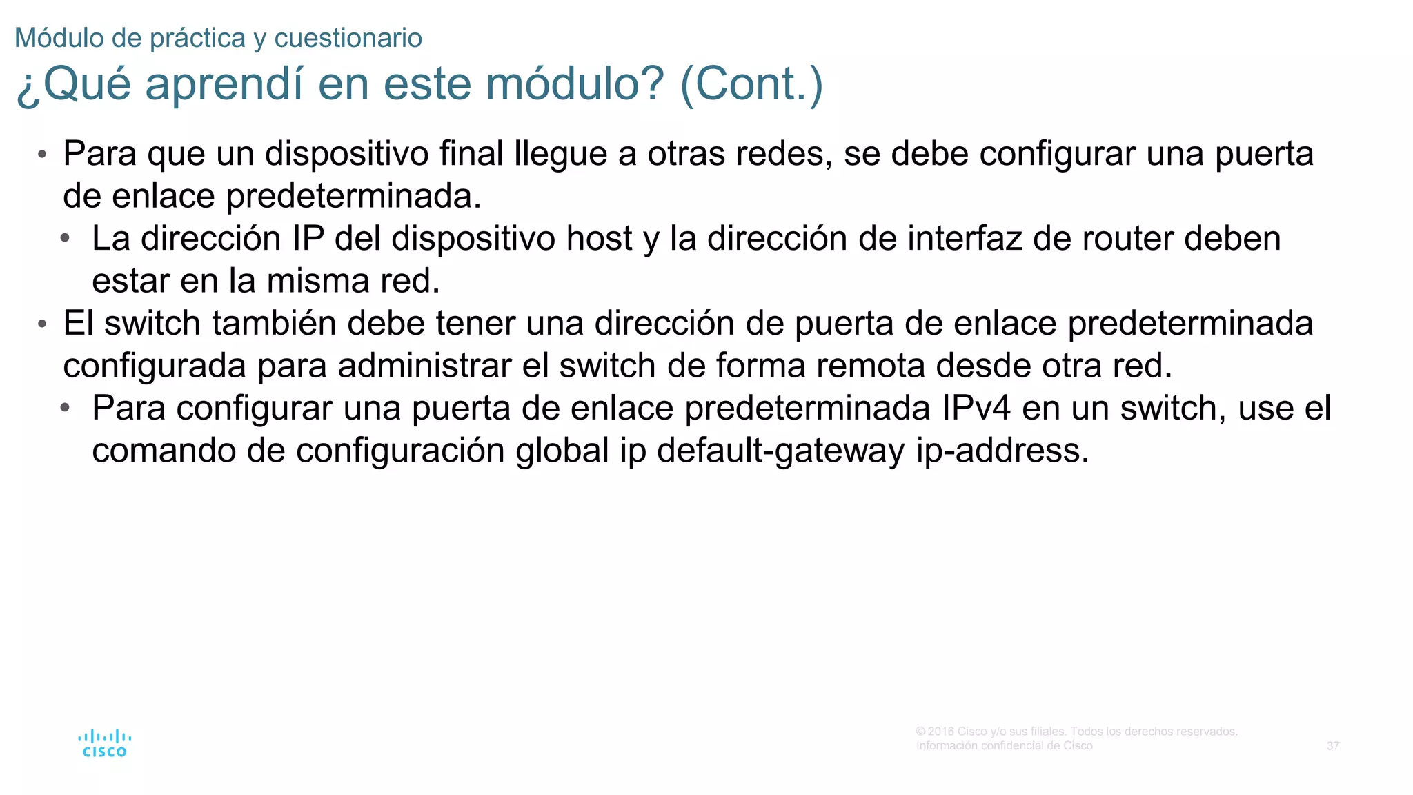 37
© 2016 Cisco y/o sus filiales. Todos los derechos reservados.
Información confidencial de Cisco
Módulo de práctica y cuestionario
¿Qué aprendí en este módulo? (Cont.)
• Para que un dispositivo final llegue a otras redes, se debe configurar una puerta
de enlace predeterminada.
• La dirección IP del dispositivo host y la dirección de interfaz de router deben
estar en la misma red.
• El switch también debe tener una dirección de puerta de enlace predeterminada
configurada para administrar el switch de forma remota desde otra red.
• Para configurar una puerta de enlace predeterminada IPv4 en un switch, use el
comando de configuración global ip default-gateway ip-address.
 