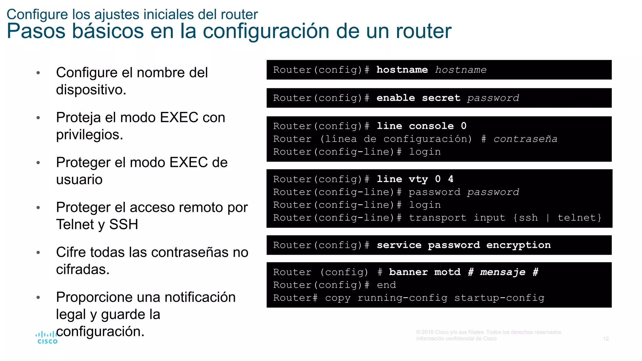 12
© 2016 Cisco y/o sus filiales. Todos los derechos reservados.
Información confidencial de Cisco
Configure los ajustes iniciales del router
Pasos básicos en la configuración de un router
• Configure el nombre del
dispositivo.
• Proteja el modo EXEC con
privilegios.
• Proteger el modo EXEC de
usuario
• Proteger el acceso remoto por
Telnet y SSH
• Cifre todas las contraseñas no
cifradas.
• Proporcione una notificación
legal y guarde la
configuración.
Router(config)# hostname hostname
Router(config)# enable secret password
Router(config)# line console 0
Router (línea de configuración) # contraseña
Router(config-line)# login
Router(config)# line vty 0 4
Router(config-line)# password password
Router(config-line)# login
Router(config-line)# transport input {ssh | telnet}
Router(config)# service password encryption
Router (config) # banner motd # mensaje #
Router(config)# end
Router# copy running-config startup-config
 