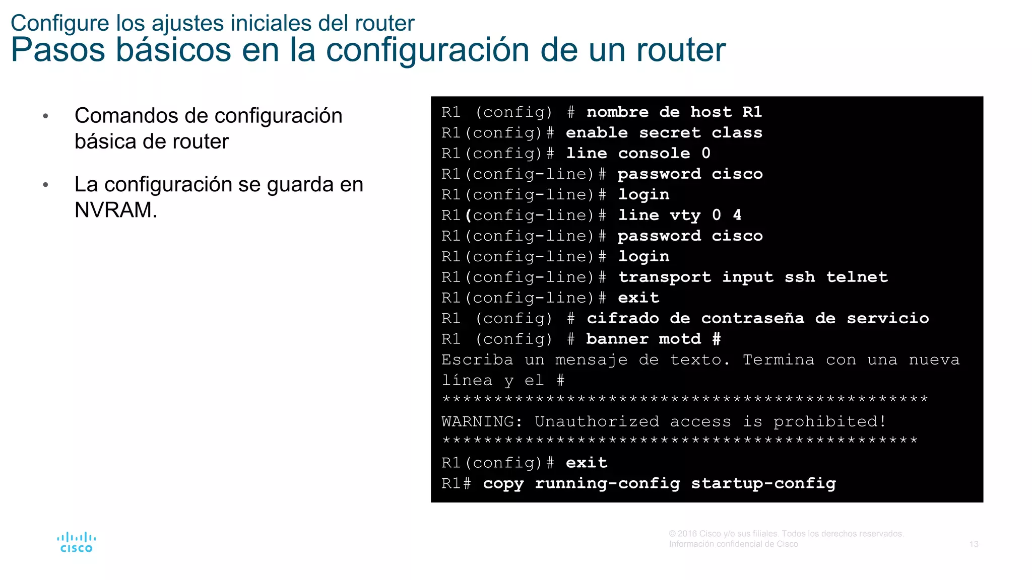 13
© 2016 Cisco y/o sus filiales. Todos los derechos reservados.
Información confidencial de Cisco
Configure los ajustes iniciales del router
Pasos básicos en la configuración de un router
• Comandos de configuración
básica de router
• La configuración se guarda en
NVRAM.
R1 (config) # nombre de host R1
R1(config)# enable secret class
R1(config)# line console 0
R1(config-line)# password cisco
R1(config-line)# login
R1(config-line)# line vty 0 4
R1(config-line)# password cisco
R1(config-line)# login
R1(config-line)# transport input ssh telnet
R1(config-line)# exit
R1 (config) # cifrado de contraseña de servicio
R1 (config) # banner motd #
Escriba un mensaje de texto. Termina con una nueva
línea y el #
***********************************************
WARNING: Unauthorized access is prohibited!
**********************************************
R1(config)# exit
R1# copy running-config startup-config
 