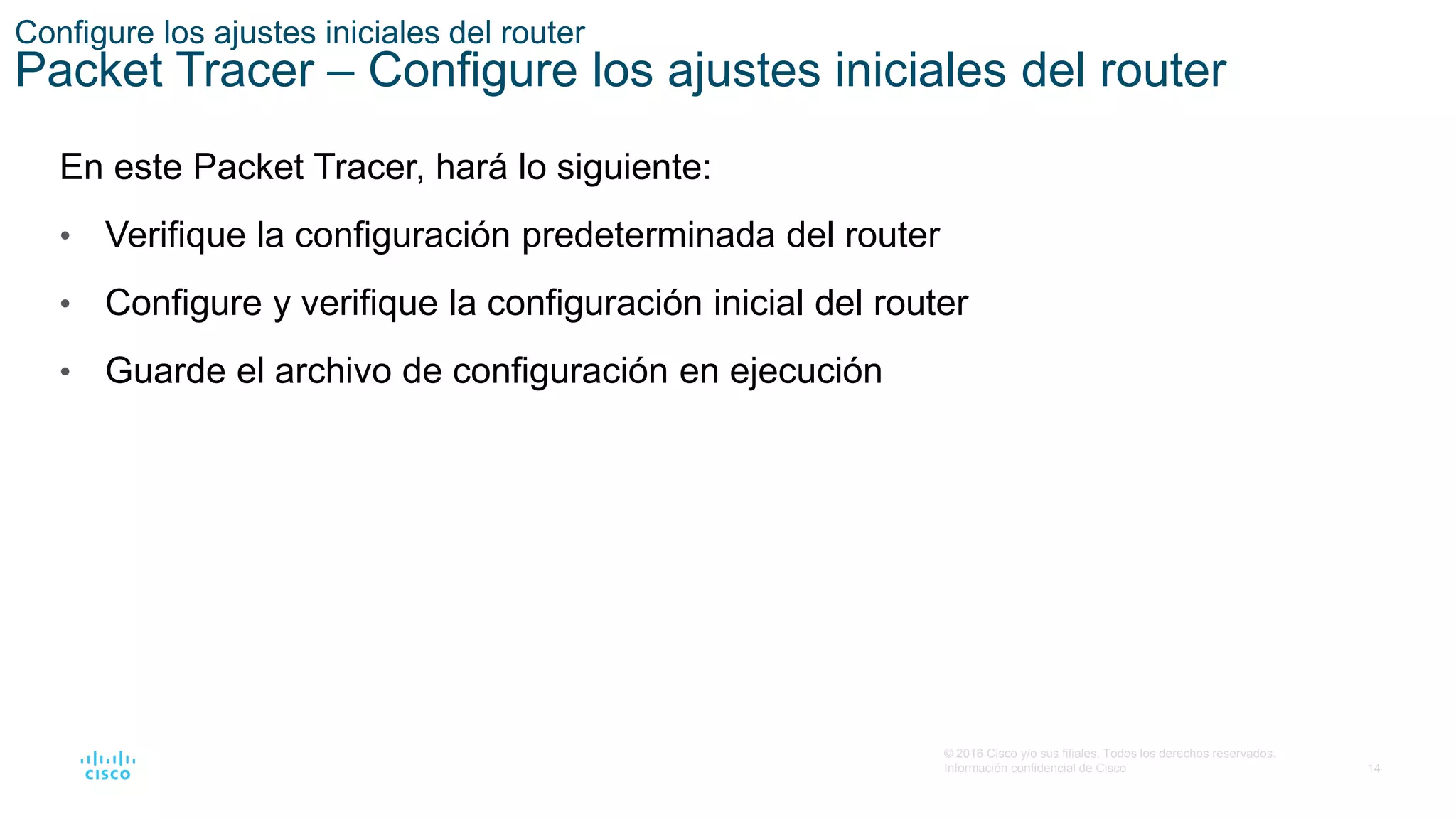 14
© 2016 Cisco y/o sus filiales. Todos los derechos reservados.
Información confidencial de Cisco
Configure los ajustes iniciales del router
Packet Tracer – Configure los ajustes iniciales del router
En este Packet Tracer, hará lo siguiente:
• Verifique la configuración predeterminada del router
• Configure y verifique la configuración inicial del router
• Guarde el archivo de configuración en ejecución
 