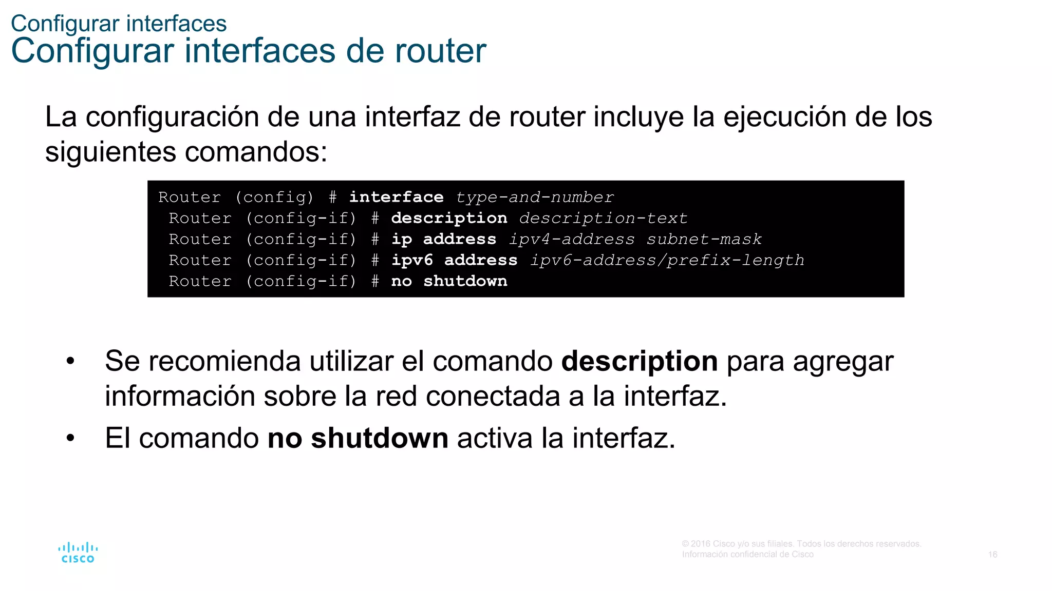 16
© 2016 Cisco y/o sus filiales. Todos los derechos reservados.
Información confidencial de Cisco
Configurar interfaces
Configurar interfaces de router
La configuración de una interfaz de router incluye la ejecución de los
siguientes comandos:
Router (config) # interface type-and-number
Router (config-if) # description description-text
Router (config-if) # ip address ipv4-address subnet-mask
Router (config-if) # ipv6 address ipv6-address/prefix-length
Router (config-if) # no shutdown
• Se recomienda utilizar el comando description para agregar
información sobre la red conectada a la interfaz.
• El comando no shutdown activa la interfaz.
 