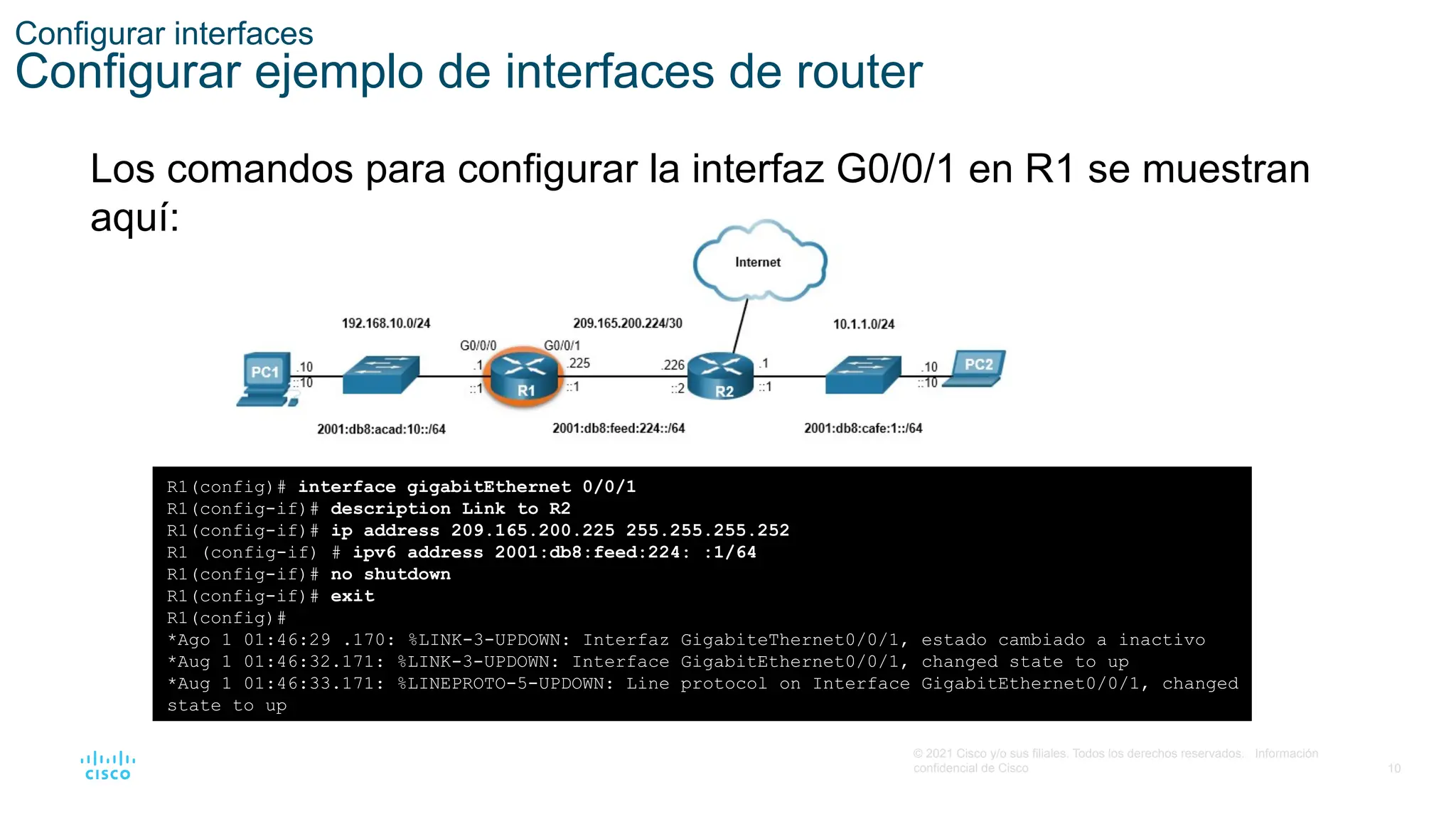 10
© 2021 Cisco y/o sus filiales. Todos los derechos reservados. Información
confidencial de Cisco
Configurar interfaces
Configurar ejemplo de interfaces de router
Los comandos para configurar la interfaz G0/0/1 en R1 se muestran
aquí:
R1(config)# interface gigabitEthernet 0/0/1
R1(config-if)# description Link to R2
R1(config-if)# ip address 209.165.200.225 255.255.255.252
R1 (config-if) # ipv6 address 2001:db8:feed:224: :1/64
R1(config-if)# no shutdown
R1(config-if)# exit
R1(config)#
*Ago 1 01:46:29 .170: %LINK-3-UPDOWN: Interfaz GigabiteThernet0/0/1, estado cambiado a inactivo
*Aug 1 01:46:32.171: %LINK-3-UPDOWN: Interface GigabitEthernet0/0/1, changed state to up
*Aug 1 01:46:33.171: %LINEPROTO-5-UPDOWN: Line protocol on Interface GigabitEthernet0/0/1, changed
state to up
 