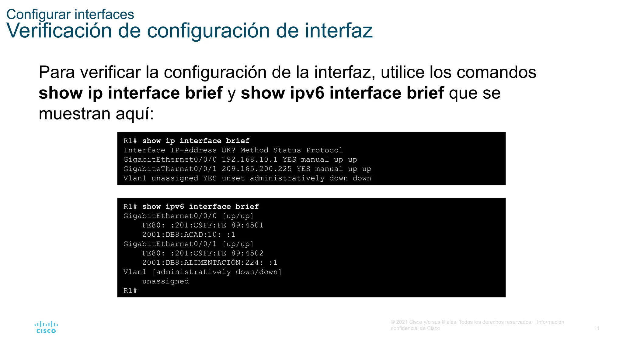 11
© 2021 Cisco y/o sus filiales. Todos los derechos reservados. Información
confidencial de Cisco
Configurar interfaces
Verificación de configuración de interfaz
Para verificar la configuración de la interfaz, utilice los comandos
show ip interface brief y show ipv6 interface brief que se
muestran aquí:
R1# show ip interface brief
Interface IP-Address OK? Method Status Protocol
GigabitEthernet0/0/0 192.168.10.1 YES manual up up
GigabiteThernet0/0/1 209.165.200.225 YES manual up up
Vlan1 unassigned YES unset administratively down down
R1# show ipv6 interface brief
GigabitEthernet0/0/0 [up/up]
FE80: :201:C9FF:FE 89:4501
2001:DB8:ACAD:10: :1
GigabitEthernet0/0/1 [up/up]
FE80: :201:C9FF:FE 89:4502
2001:DB8:ALIMENTACIÓN:224: :1
Vlan1 [administratively down/down]
unassigned
R1#
 