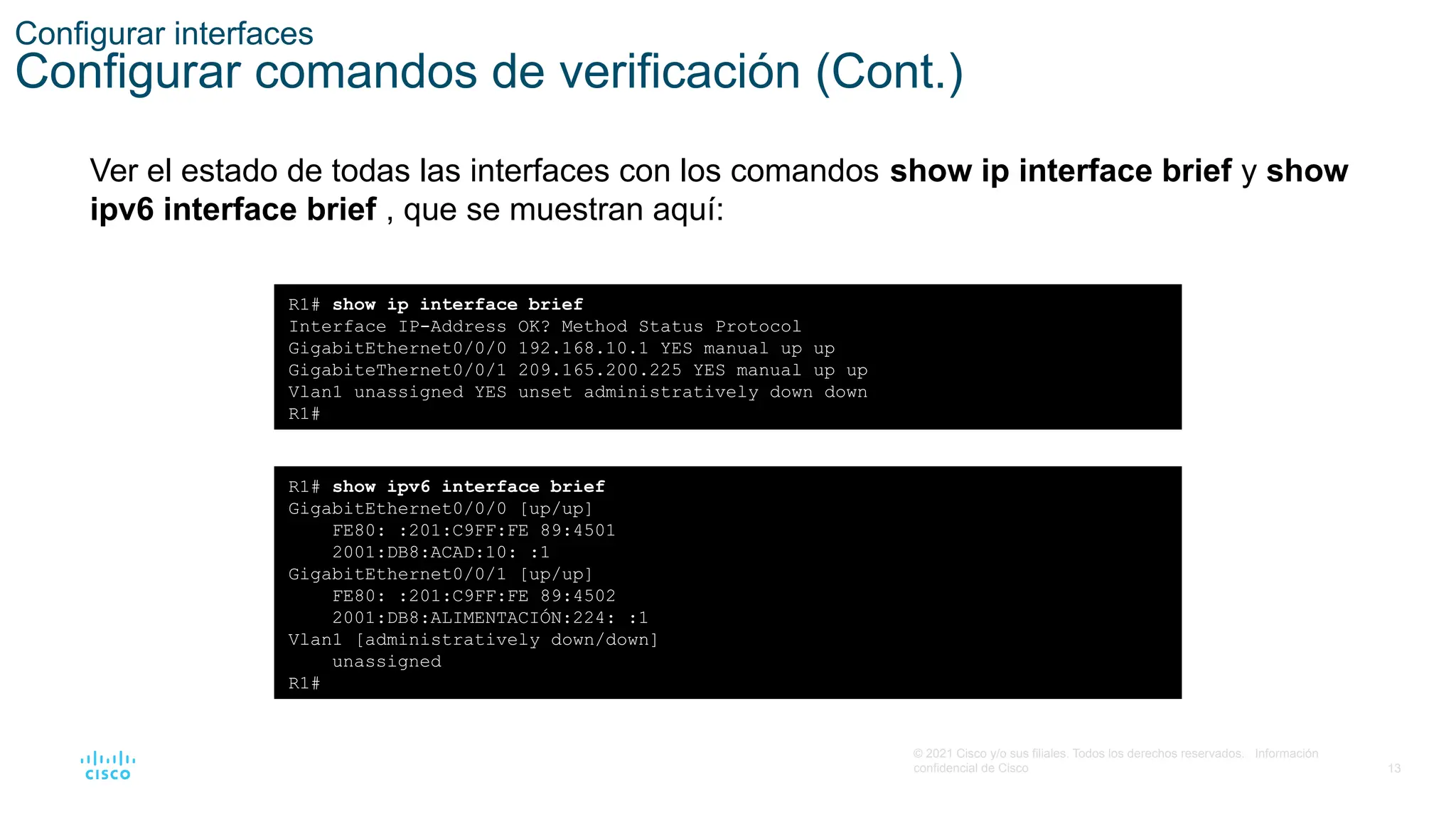 13
© 2021 Cisco y/o sus filiales. Todos los derechos reservados. Información
confidencial de Cisco
Configurar interfaces
Configurar comandos de verificación (Cont.)
Ver el estado de todas las interfaces con los comandos show ip interface brief y show
ipv6 interface brief , que se muestran aquí:
R1# show ip interface brief
Interface IP-Address OK? Method Status Protocol
GigabitEthernet0/0/0 192.168.10.1 YES manual up up
GigabiteThernet0/0/1 209.165.200.225 YES manual up up
Vlan1 unassigned YES unset administratively down down
R1#
R1# show ipv6 interface brief
GigabitEthernet0/0/0 [up/up]
FE80: :201:C9FF:FE 89:4501
2001:DB8:ACAD:10: :1
GigabitEthernet0/0/1 [up/up]
FE80: :201:C9FF:FE 89:4502
2001:DB8:ALIMENTACIÓN:224: :1
Vlan1 [administratively down/down]
unassigned
R1#
 