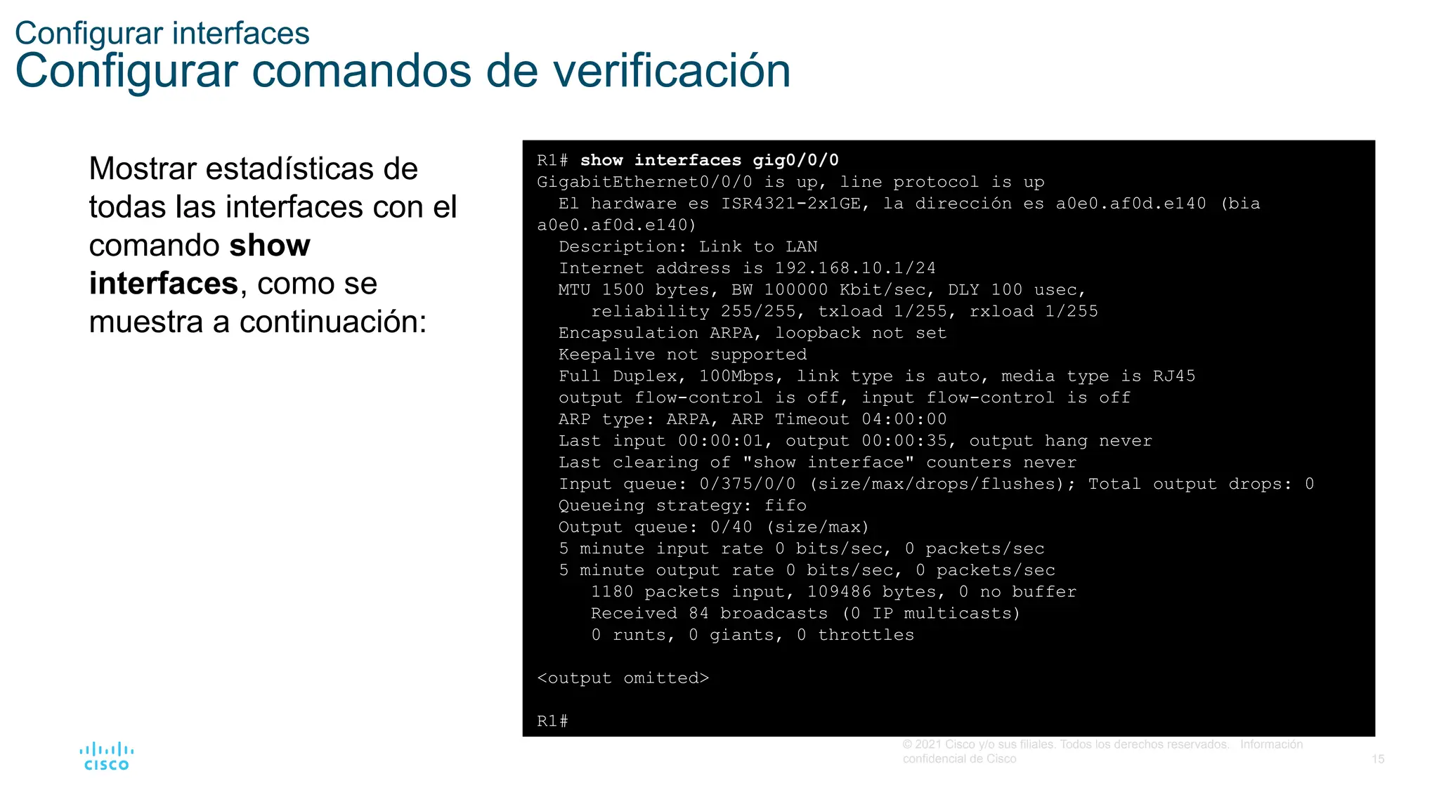 15
© 2021 Cisco y/o sus filiales. Todos los derechos reservados. Información
confidencial de Cisco
Configurar interfaces
Configurar comandos de verificación
Mostrar estadísticas de
todas las interfaces con el
comando show
interfaces, como se
muestra a continuación:
R1# show interfaces gig0/0/0
GigabitEthernet0/0/0 is up, line protocol is up
El hardware es ISR4321-2x1GE, la dirección es a0e0.af0d.e140 (bia
a0e0.af0d.e140)
Description: Link to LAN
Internet address is 192.168.10.1/24
MTU 1500 bytes, BW 100000 Kbit/sec, DLY 100 usec,
reliability 255/255, txload 1/255, rxload 1/255
Encapsulation ARPA, loopback not set
Keepalive not supported
Full Duplex, 100Mbps, link type is auto, media type is RJ45
output flow-control is off, input flow-control is off
ARP type: ARPA, ARP Timeout 04:00:00
Last input 00:00:01, output 00:00:35, output hang never
Last clearing of "show interface" counters never
Input queue: 0/375/0/0 (size/max/drops/flushes); Total output drops: 0
Queueing strategy: fifo
Output queue: 0/40 (size/max)
5 minute input rate 0 bits/sec, 0 packets/sec
5 minute output rate 0 bits/sec, 0 packets/sec
1180 packets input, 109486 bytes, 0 no buffer
Received 84 broadcasts (0 IP multicasts)
0 runts, 0 giants, 0 throttles
<output omitted>
R1#
 