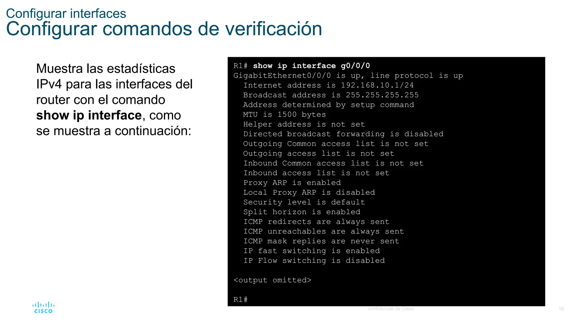 16
© 2021 Cisco y/o sus filiales. Todos los derechos reservados. Información
confidencial de Cisco
Configurar interfaces
Configurar comandos de verificación
Muestra las estadísticas
IPv4 para las interfaces del
router con el comando
show ip interface, como
se muestra a continuación:
R1# show ip interface g0/0/0
GigabitEthernet0/0/0 is up, line protocol is up
Internet address is 192.168.10.1/24
Broadcast address is 255.255.255.255
Address determined by setup command
MTU is 1500 bytes
Helper address is not set
Directed broadcast forwarding is disabled
Outgoing Common access list is not set
Outgoing access list is not set
Inbound Common access list is not set
Inbound access list is not set
Proxy ARP is enabled
Local Proxy ARP is disabled
Security level is default
Split horizon is enabled
ICMP redirects are always sent
ICMP unreachables are always sent
ICMP mask replies are never sent
IP fast switching is enabled
IP Flow switching is disabled
<output omitted>
R1#
 