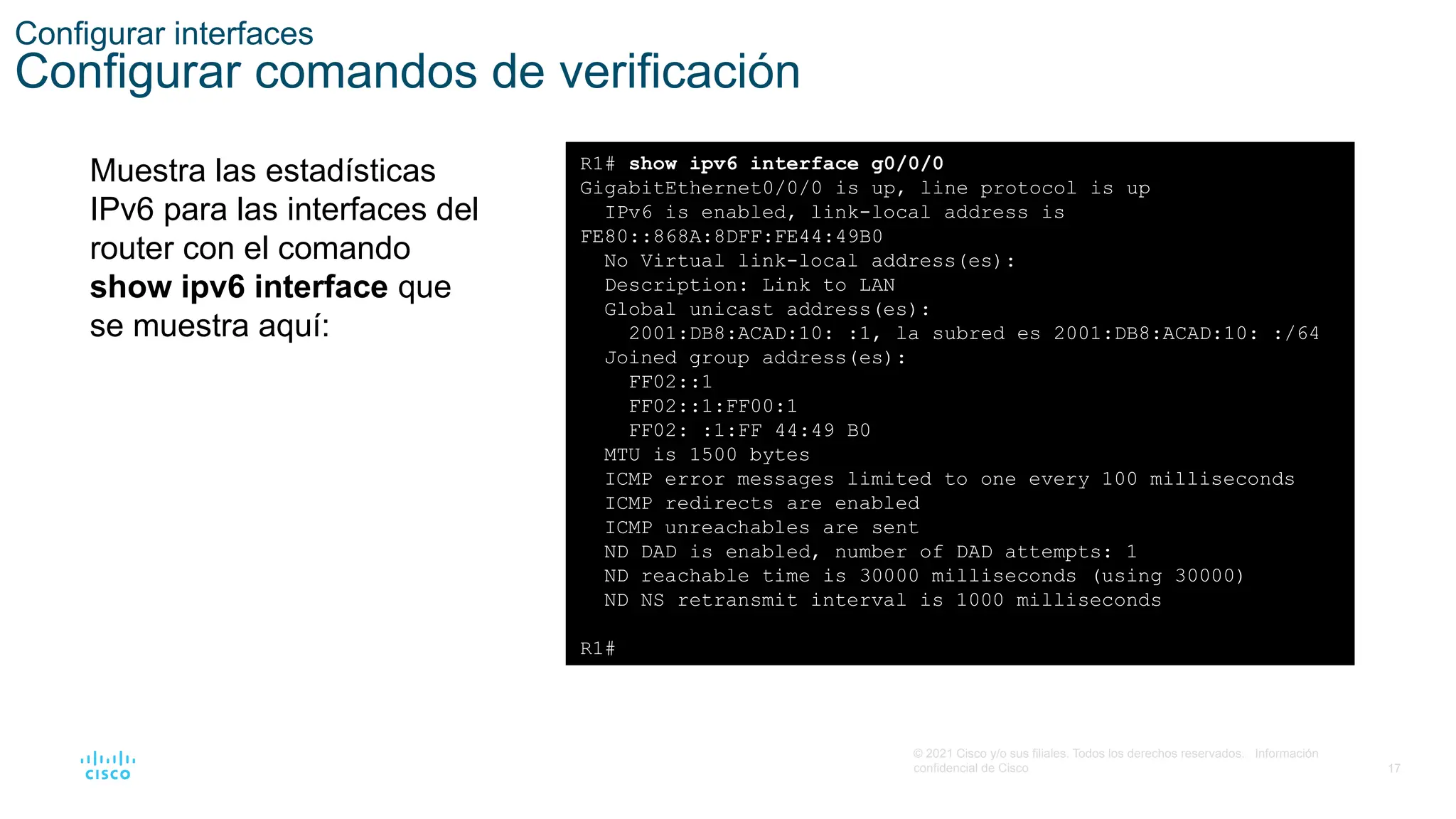17
© 2021 Cisco y/o sus filiales. Todos los derechos reservados. Información
confidencial de Cisco
Configurar interfaces
Configurar comandos de verificación
Muestra las estadísticas
IPv6 para las interfaces del
router con el comando
show ipv6 interface que
se muestra aquí:
R1# show ipv6 interface g0/0/0
GigabitEthernet0/0/0 is up, line protocol is up
IPv6 is enabled, link-local address is
FE80::868A:8DFF:FE44:49B0
No Virtual link-local address(es):
Description: Link to LAN
Global unicast address(es):
2001:DB8:ACAD:10: :1, la subred es 2001:DB8:ACAD:10: :/64
Joined group address(es):
FF02::1
FF02::1:FF00:1
FF02: :1:FF 44:49 B0
MTU is 1500 bytes
ICMP error messages limited to one every 100 milliseconds
ICMP redirects are enabled
ICMP unreachables are sent
ND DAD is enabled, number of DAD attempts: 1
ND reachable time is 30000 milliseconds (using 30000)
ND NS retransmit interval is 1000 milliseconds
R1#
 