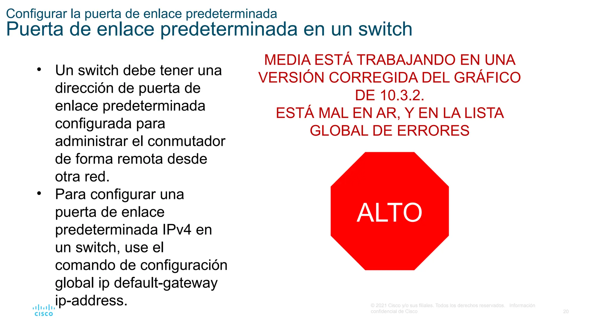 20
© 2021 Cisco y/o sus filiales. Todos los derechos reservados. Información
confidencial de Cisco
Configurar la puerta de enlace predeterminada
Puerta de enlace predeterminada en un switch
• Un switch debe tener una
dirección de puerta de
enlace predeterminada
configurada para
administrar el conmutador
de forma remota desde
otra red.
• Para configurar una
puerta de enlace
predeterminada IPv4 en
un switch, use el
comando de configuración
global ip default-gateway
ip-address.
MEDIA ESTÁ TRABAJANDO EN UNA
VERSIÓN CORREGIDA DEL GRÁFICO
DE 10.3.2.
ESTÁ MAL EN AR, Y EN LA LISTA
GLOBAL DE ERRORES
ALTO
 