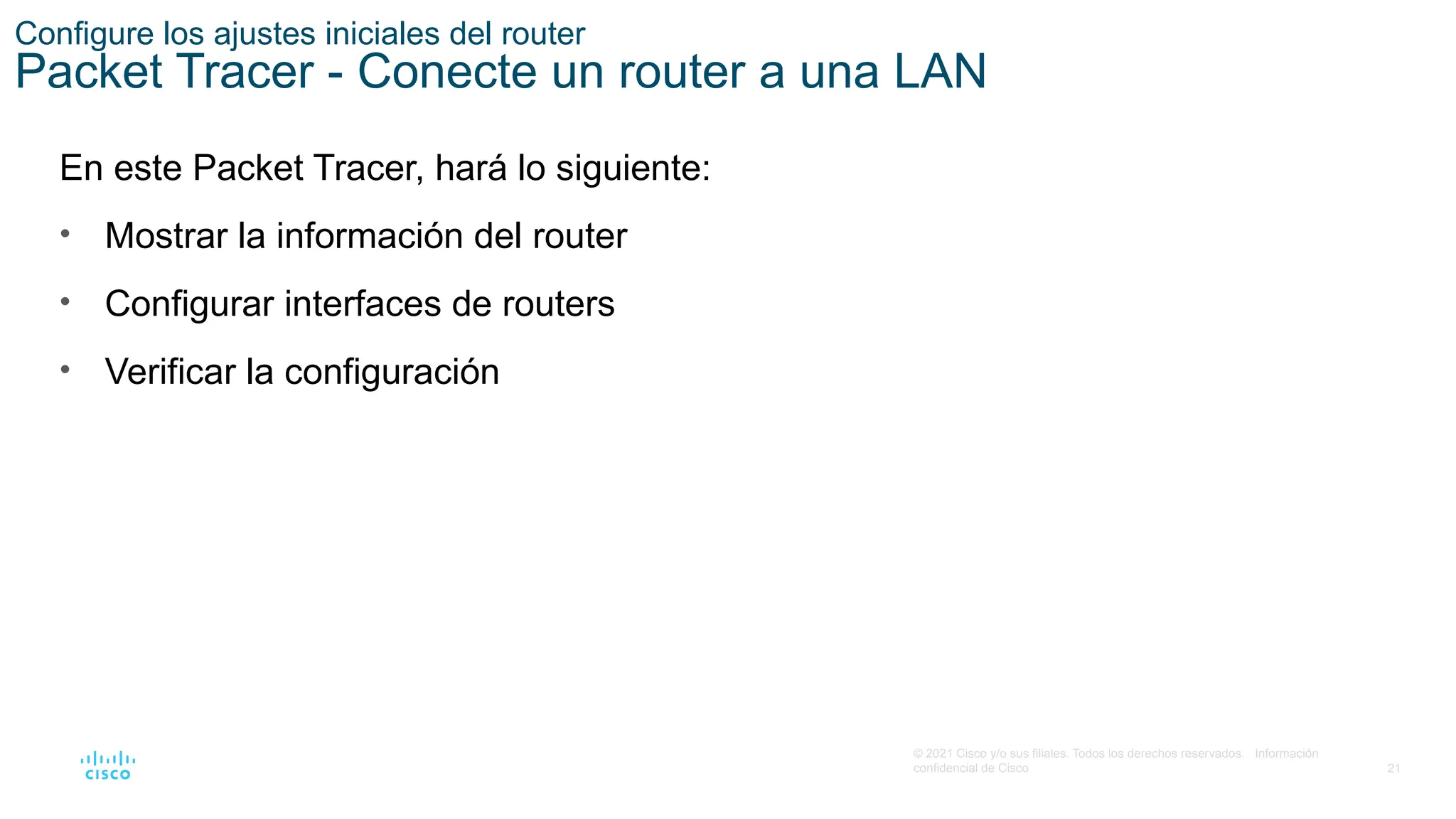 21
© 2021 Cisco y/o sus filiales. Todos los derechos reservados. Información
confidencial de Cisco
Configure los ajustes iniciales del router
Packet Tracer - Conecte un router a una LAN
En este Packet Tracer, hará lo siguiente:
• Mostrar la información del router
• Configurar interfaces de routers
• Verificar la configuración
 