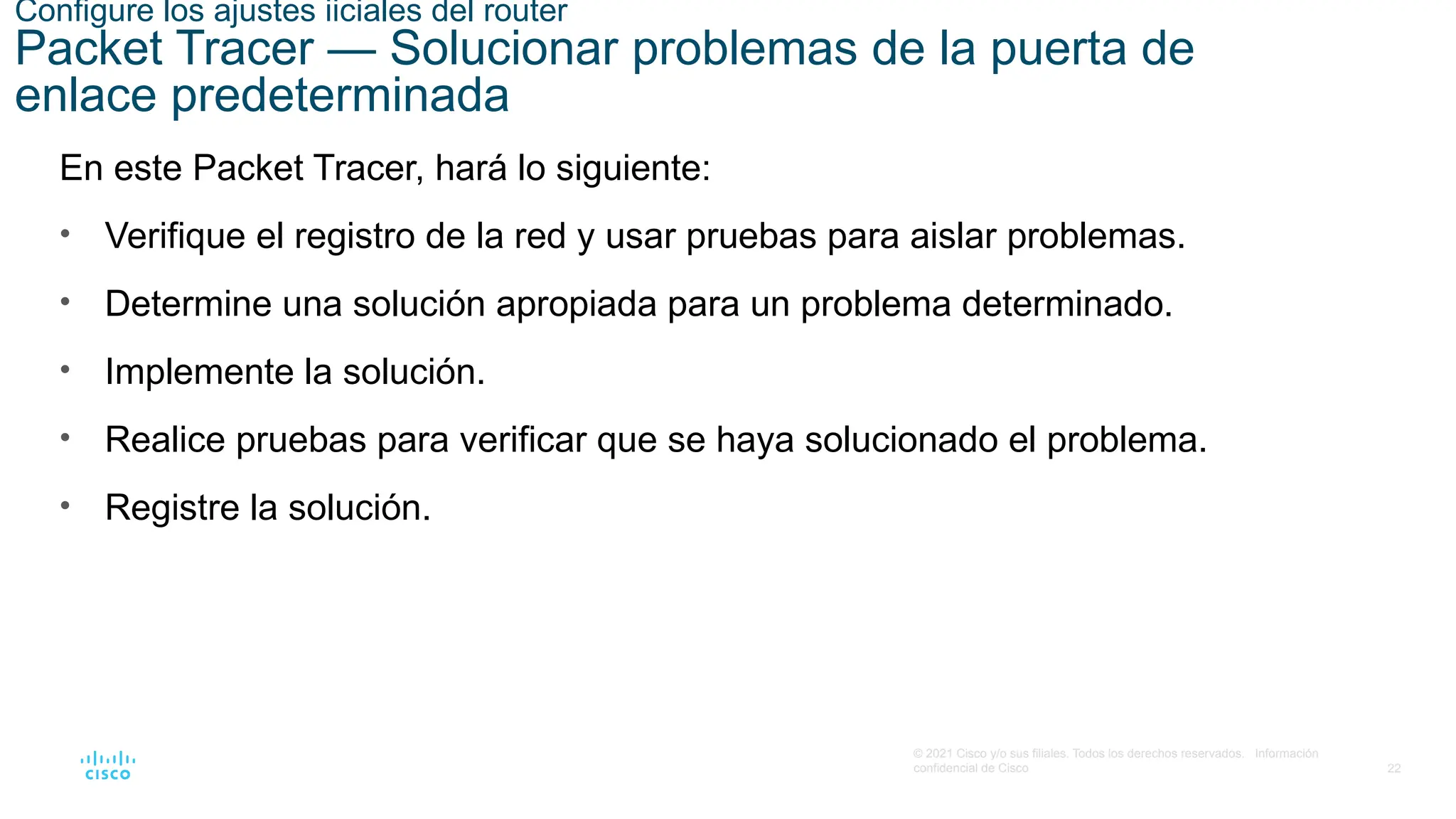 22
© 2021 Cisco y/o sus filiales. Todos los derechos reservados. Información
confidencial de Cisco
Configure los ajustes iiciales del router
Packet Tracer — Solucionar problemas de la puerta de
enlace predeterminada
En este Packet Tracer, hará lo siguiente:
• Verifique el registro de la red y usar pruebas para aislar problemas.
• Determine una solución apropiada para un problema determinado.
• Implemente la solución.
• Realice pruebas para verificar que se haya solucionado el problema.
• Registre la solución.
 