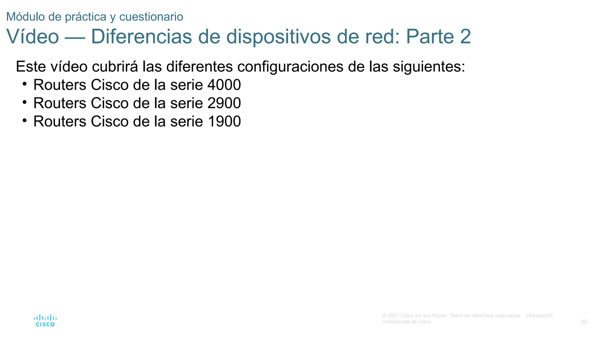 25
© 2021 Cisco y/o sus filiales. Todos los derechos reservados. Información
confidencial de Cisco
Módulo de práctica y cuestionario
Vídeo — Diferencias de dispositivos de red: Parte 2
Este vídeo cubrirá las diferentes configuraciones de las siguientes:
• Routers Cisco de la serie 4000
• Routers Cisco de la serie 2900
• Routers Cisco de la serie 1900
 
