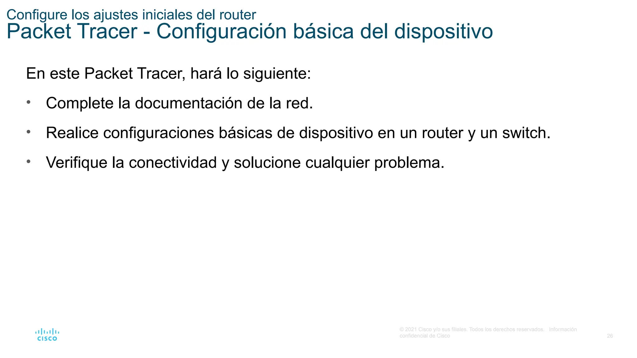26
© 2021 Cisco y/o sus filiales. Todos los derechos reservados. Información
confidencial de Cisco
Configure los ajustes iniciales del router
Packet Tracer - Configuración básica del dispositivo
En este Packet Tracer, hará lo siguiente:
• Complete la documentación de la red.
• Realice configuraciones básicas de dispositivo en un router y un switch.
• Verifique la conectividad y solucione cualquier problema.
 