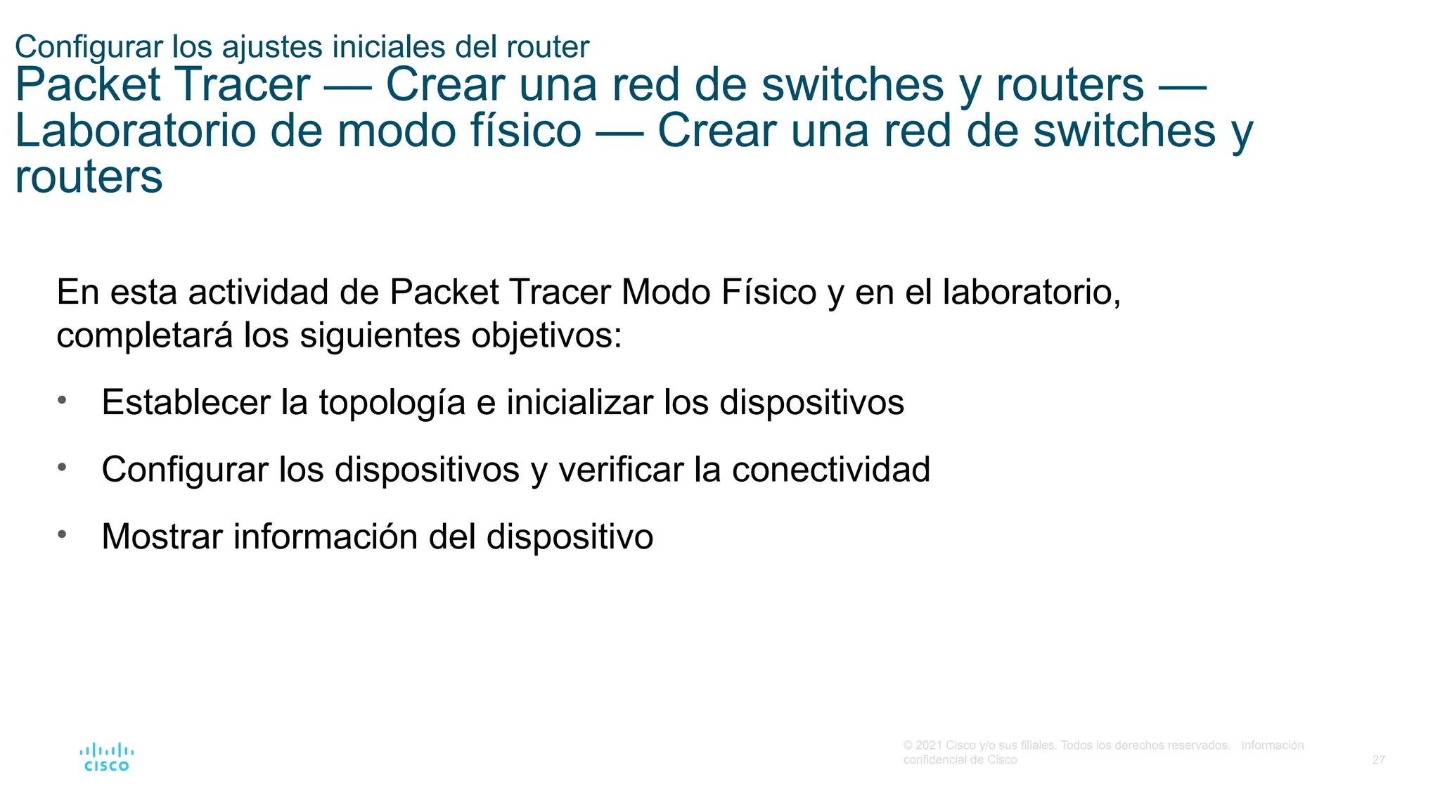 27
© 2021 Cisco y/o sus filiales. Todos los derechos reservados. Información
confidencial de Cisco
En esta actividad de Packet Tracer Modo Físico y en el laboratorio,
completará los siguientes objetivos:
• Establecer la topología e inicializar los dispositivos
• Configurar los dispositivos y verificar la conectividad
• Mostrar información del dispositivo
Configurar los ajustes iniciales del router
Packet Tracer — Crear una red de switches y routers —
Laboratorio de modo físico — Crear una red de switches y
routers
 