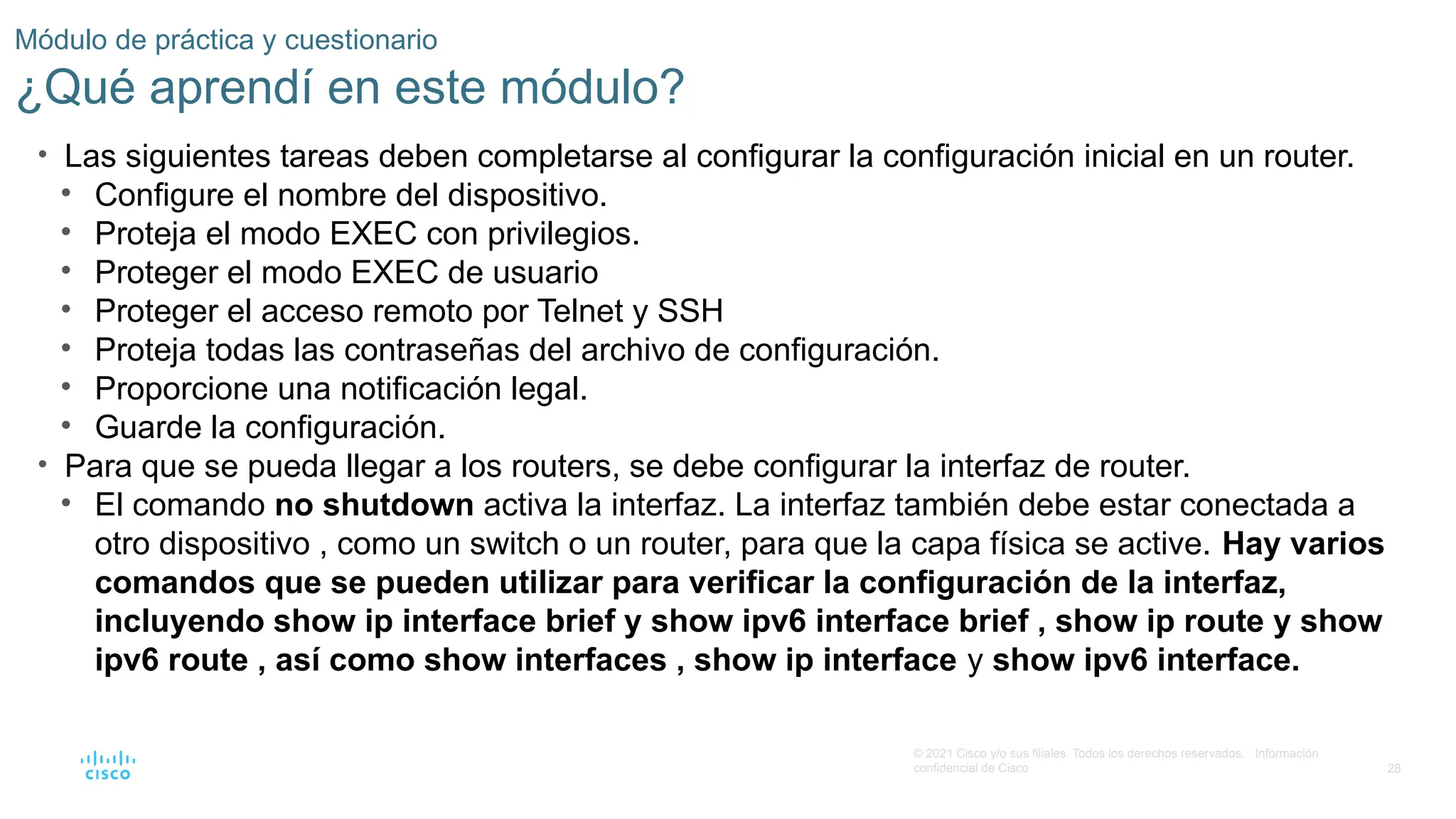 28
© 2021 Cisco y/o sus filiales. Todos los derechos reservados. Información
confidencial de Cisco
Módulo de práctica y cuestionario
¿Qué aprendí en este módulo?
• Las siguientes tareas deben completarse al configurar la configuración inicial en un router.
• Configure el nombre del dispositivo.
• Proteja el modo EXEC con privilegios.
• Proteger el modo EXEC de usuario
• Proteger el acceso remoto por Telnet y SSH
• Proteja todas las contraseñas del archivo de configuración.
• Proporcione una notificación legal.
• Guarde la configuración.
• Para que se pueda llegar a los routers, se debe configurar la interfaz de router.
• El comando no shutdown activa la interfaz. La interfaz también debe estar conectada a
otro dispositivo , como un switch o un router, para que la capa física se active. Hay varios
comandos que se pueden utilizar para verificar la configuración de la interfaz,
incluyendo show ip interface brief y show ipv6 interface brief , show ip route y show
ipv6 route , así como show interfaces , show ip interface y show ipv6 interface.
 