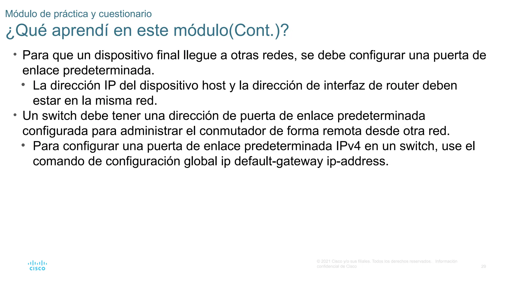 29
© 2021 Cisco y/o sus filiales. Todos los derechos reservados. Información
confidencial de Cisco
Módulo de práctica y cuestionario
¿Qué aprendí en este módulo(Cont.)?
• Para que un dispositivo final llegue a otras redes, se debe configurar una puerta de
enlace predeterminada.
• La dirección IP del dispositivo host y la dirección de interfaz de router deben
estar en la misma red.
• Un switch debe tener una dirección de puerta de enlace predeterminada
configurada para administrar el conmutador de forma remota desde otra red.
• Para configurar una puerta de enlace predeterminada IPv4 en un switch, use el
comando de configuración global ip default-gateway ip-address.
 