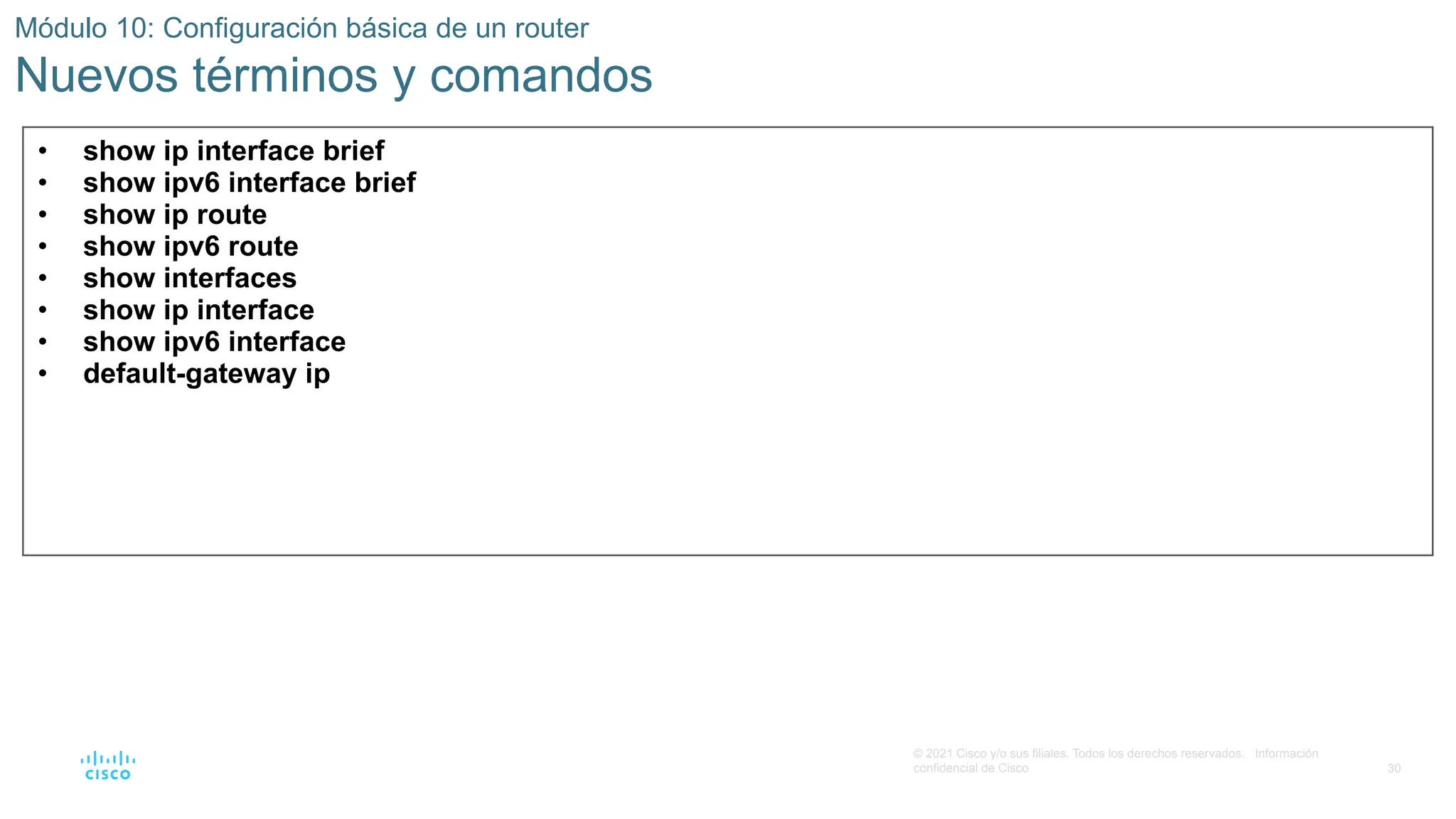30
© 2021 Cisco y/o sus filiales. Todos los derechos reservados. Información
confidencial de Cisco
Módulo 10: Configuración básica de un router
Nuevos términos y comandos
• show ip interface brief
• show ipv6 interface brief
• show ip route
• show ipv6 route
• show interfaces
• show ip interface
• show ipv6 interface
• default-gateway ip
 