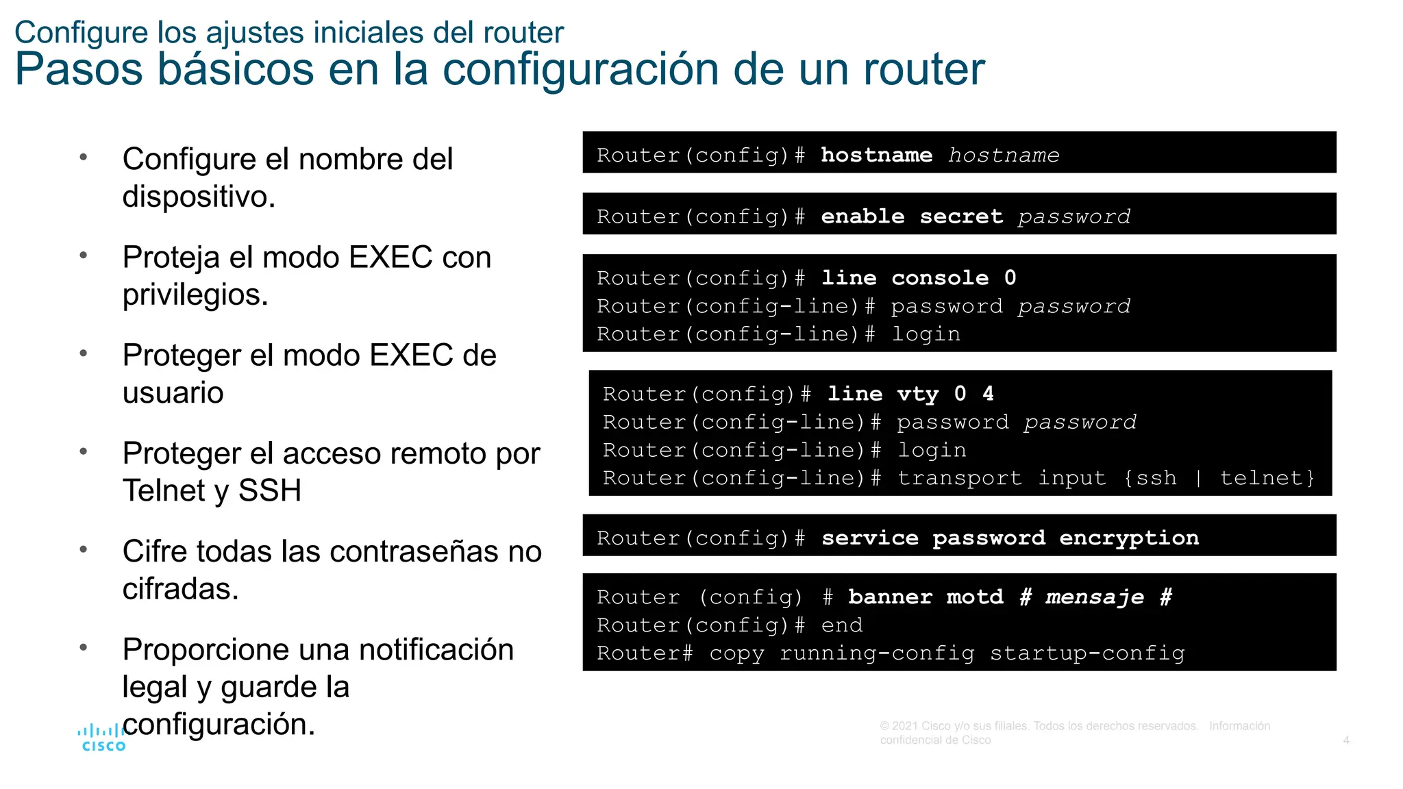 4
© 2021 Cisco y/o sus filiales. Todos los derechos reservados. Información
confidencial de Cisco
Configure los ajustes iniciales del router
Pasos básicos en la configuración de un router
• Configure el nombre del
dispositivo.
• Proteja el modo EXEC con
privilegios.
• Proteger el modo EXEC de
usuario
• Proteger el acceso remoto por
Telnet y SSH
• Cifre todas las contraseñas no
cifradas.
• Proporcione una notificación
legal y guarde la
configuración.
Router(config)# hostname hostname
Router(config)# enable secret password
Router(config)# line console 0
Router(config-line)# password password
Router(config-line)# login
Router(config)# line vty 0 4
Router(config-line)# password password
Router(config-line)# login
Router(config-line)# transport input {ssh | telnet}
Router(config)# service password encryption
Router (config) # banner motd # mensaje #
Router(config)# end
Router# copy running-config startup-config
 